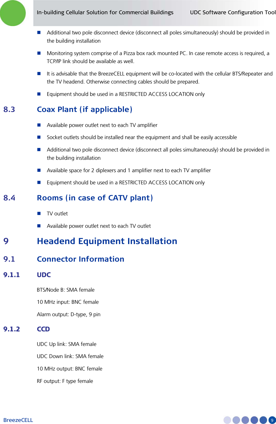 In-building Cellular Solution for Commercial Buildings UDC Software Configuration Tool BreezeCELL     9  Additional two pole disconnect device (disconnect all poles simultaneously) should be provided in the building installation  Monitoring system comprise of a Pizza box rack mounted PC. In case remote access is required, a TCP/IP link should be available as well.  It is advisable that the BreezeCELL equipment will be co-located with the cellular BTS/Repeater and the TV headend. Otherwise connecting cables should be prepared.  Equipment should be used in a RESTRICTED ACCESS LOCATION only 8.3 Coax Plant (if applicable)  Available power outlet next to each TV amplifier   Socket outlets should be installed near the equipment and shall be easily accessible  Additional two pole disconnect device (disconnect all poles simultaneously) should be provided in the building installation  Available space for 2 diplexers and 1 amplifier next to each TV amplifier  Equipment should be used in a RESTRICTED ACCESS LOCATION only 8.4 Rooms (in case of CATV plant)  TV outlet  Available power outlet next to each TV outlet 9 Headend Equipment Installation 9.1 Connector Information 9.1.1 UDC BTS/Node B: SMA female  10 MHz input: BNC female Alarm output: D-type, 9 pin 9.1.2 CCD UDC Up link: SMA female UDC Down link: SMA female 10 MHz output: BNC female RF output: F type female 