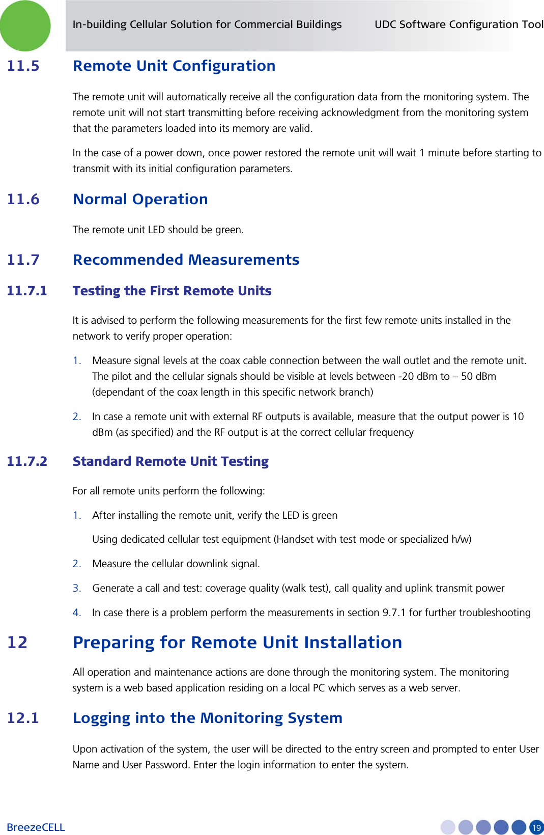 In-building Cellular Solution for Commercial Buildings UDC Software Configuration Tool BreezeCELL     19 11.5 Remote Unit Configuration The remote unit will automatically receive all the configuration data from the monitoring system. The remote unit will not start transmitting before receiving acknowledgment from the monitoring system that the parameters loaded into its memory are valid. In the case of a power down, once power restored the remote unit will wait 1 minute before starting to transmit with its initial configuration parameters.  11.6 Normal Operation The remote unit LED should be green.  11.7 Recommended Measurements 11.7.1 Testing the First Remote Units  It is advised to perform the following measurements for the first few remote units installed in the network to verify proper operation: 1. Measure signal levels at the coax cable connection between the wall outlet and the remote unit. The pilot and the cellular signals should be visible at levels between -20 dBm to – 50 dBm (dependant of the coax length in this specific network branch) 2. In case a remote unit with external RF outputs is available, measure that the output power is 10 dBm (as specified) and the RF output is at the correct cellular frequency 11.7.2 Standard Remote Unit Testing For all remote units perform the following: 1. After installing the remote unit, verify the LED is green  Using dedicated cellular test equipment (Handset with test mode or specialized h/w) 2. Measure the cellular downlink signal. 3. Generate a call and test: coverage quality (walk test), call quality and uplink transmit power 4. In case there is a problem perform the measurements in section  9.7.1 for further troubleshooting 12 Preparing for Remote Unit Installation All operation and maintenance actions are done through the monitoring system. The monitoring system is a web based application residing on a local PC which serves as a web server. 12.1 Logging into the Monitoring System Upon activation of the system, the user will be directed to the entry screen and prompted to enter User Name and User Password. Enter the login information to enter the system. 