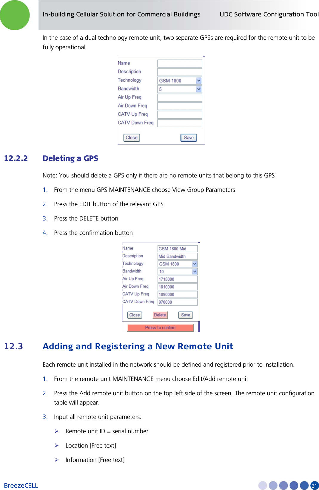 In-building Cellular Solution for Commercial Buildings UDC Software Configuration Tool BreezeCELL     21 In the case of a dual technology remote unit, two separate GPSs are required for the remote unit to be fully operational.  12.2.2 Deleting a GPS Note: You should delete a GPS only if there are no remote units that belong to this GPS! 1. From the menu GPS MAINTENANCE choose View Group Parameters 2. Press the EDIT button of the relevant GPS 3. Press the DELETE button 4. Press the confirmation button  12.3 Adding and Registering a New Remote Unit Each remote unit installed in the network should be defined and registered prior to installation. 1. From the remote unit MAINTENANCE menu choose Edit/Add remote unit 2. Press the Add remote unit button on the top left side of the screen. The remote unit configuration table will appear.  3. Input all remote unit parameters:  Remote unit ID = serial number  Location [Free text]  Information [Free text] 