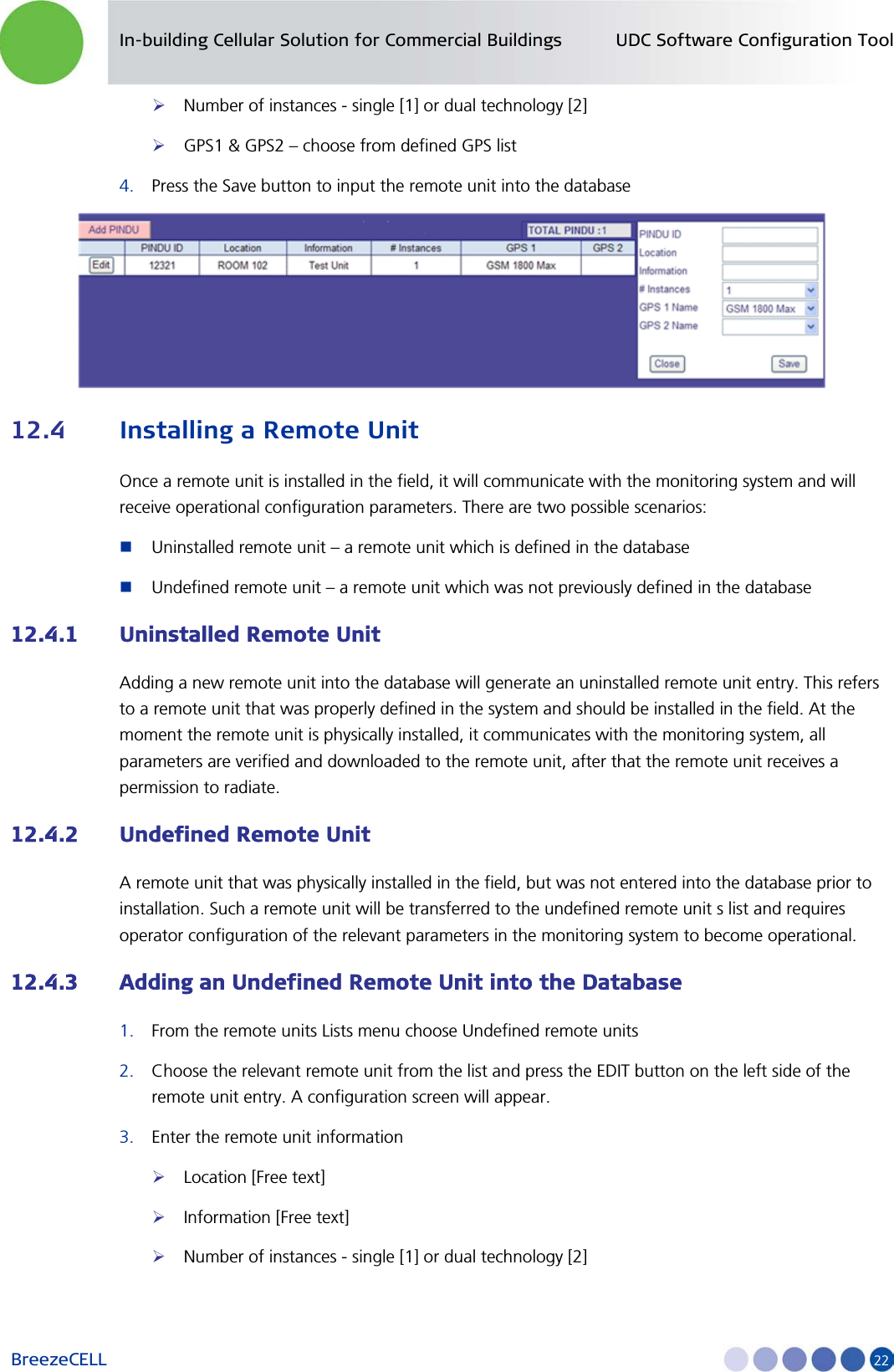 In-building Cellular Solution for Commercial Buildings UDC Software Configuration Tool BreezeCELL     22  Number of instances - single [1] or dual technology [2]  GPS1 &amp; GPS2 – choose from defined GPS list 4. Press the Save button to input the remote unit into the database  12.4 Installing a Remote Unit Once a remote unit is installed in the field, it will communicate with the monitoring system and will receive operational configuration parameters. There are two possible scenarios:  Uninstalled remote unit – a remote unit which is defined in the database  Undefined remote unit – a remote unit which was not previously defined in the database 12.4.1 Uninstalled Remote Unit Adding a new remote unit into the database will generate an uninstalled remote unit entry. This refers to a remote unit that was properly defined in the system and should be installed in the field. At the moment the remote unit is physically installed, it communicates with the monitoring system, all parameters are verified and downloaded to the remote unit, after that the remote unit receives a permission to radiate. 12.4.2 Undefined Remote Unit A remote unit that was physically installed in the field, but was not entered into the database prior to installation. Such a remote unit will be transferred to the undefined remote unit s list and requires operator configuration of the relevant parameters in the monitoring system to become operational. 12.4.3 Adding an Undefined Remote Unit into the Database 1. From the remote units Lists menu choose Undefined remote units 2. Choose the relevant remote unit from the list and press the EDIT button on the left side of the remote unit entry. A configuration screen will appear. 3. Enter the remote unit information  Location [Free text]  Information [Free text]  Number of instances - single [1] or dual technology [2] 