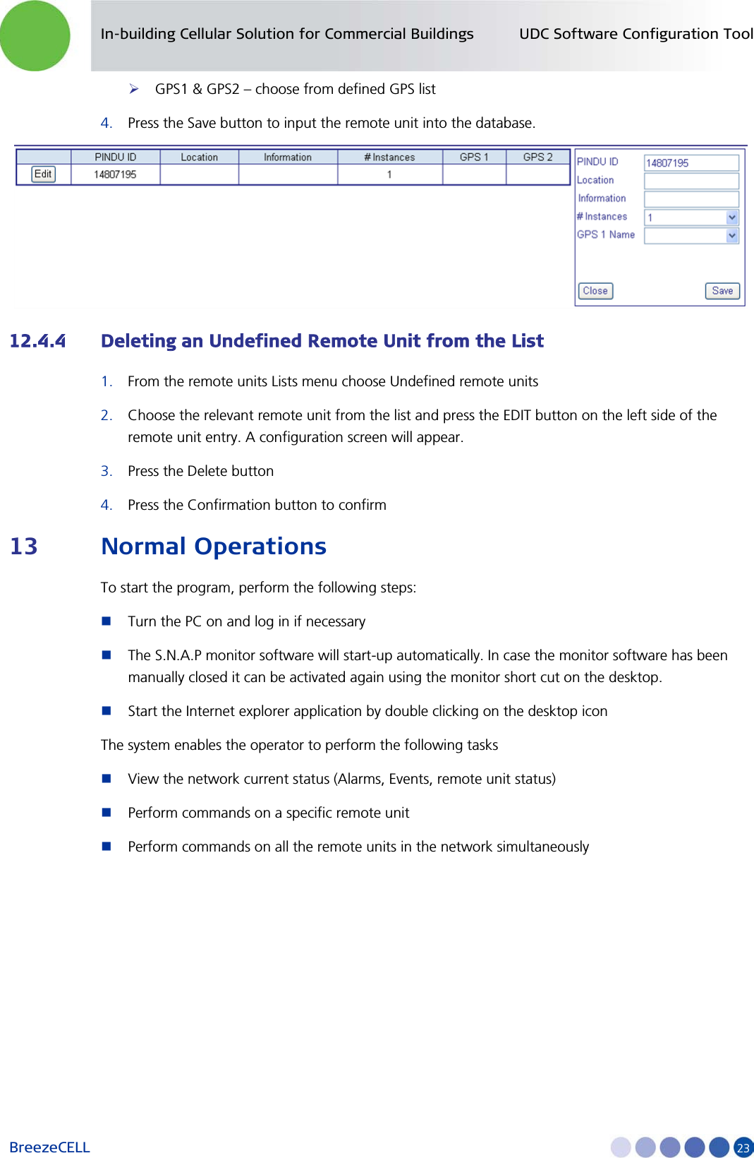In-building Cellular Solution for Commercial Buildings UDC Software Configuration Tool BreezeCELL     23  GPS1 &amp; GPS2 – choose from defined GPS list 4. Press the Save button to input the remote unit into the database.  12.4.4 Deleting an Undefined Remote Unit from the List 1. From the remote units Lists menu choose Undefined remote units 2. Choose the relevant remote unit from the list and press the EDIT button on the left side of the remote unit entry. A configuration screen will appear. 3. Press the Delete button 4. Press the Confirmation button to confirm 13 Normal Operations To start the program, perform the following steps:  Turn the PC on and log in if necessary  The S.N.A.P monitor software will start-up automatically. In case the monitor software has been manually closed it can be activated again using the monitor short cut on the desktop.  Start the Internet explorer application by double clicking on the desktop icon The system enables the operator to perform the following tasks  View the network current status (Alarms, Events, remote unit status)  Perform commands on a specific remote unit   Perform commands on all the remote units in the network simultaneously 