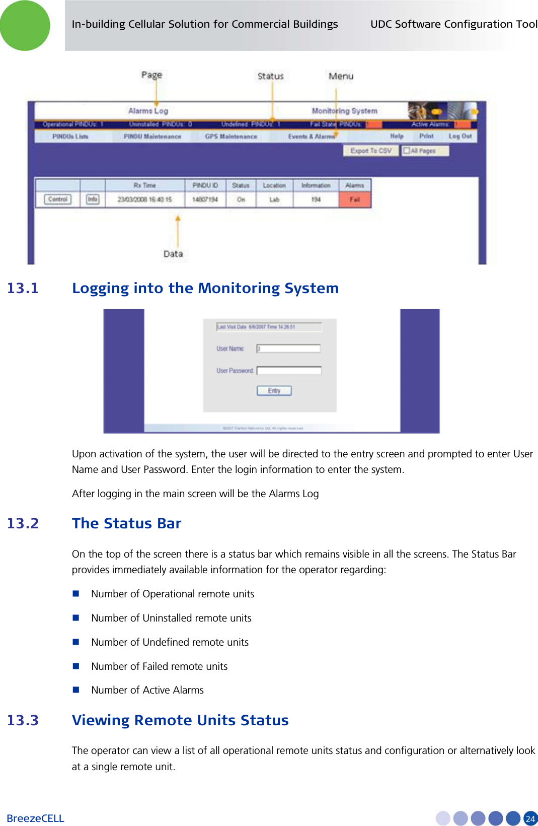 In-building Cellular Solution for Commercial Buildings UDC Software Configuration Tool BreezeCELL     24  13.1 Logging into the Monitoring System  Upon activation of the system, the user will be directed to the entry screen and prompted to enter User Name and User Password. Enter the login information to enter the system.  After logging in the main screen will be the Alarms Log 13.2 The Status Bar On the top of the screen there is a status bar which remains visible in all the screens. The Status Bar provides immediately available information for the operator regarding:  Number of Operational remote units  Number of Uninstalled remote units  Number of Undefined remote units  Number of Failed remote units   Number of Active Alarms 13.3 Viewing Remote Units Status The operator can view a list of all operational remote units status and configuration or alternatively look at a single remote unit. 