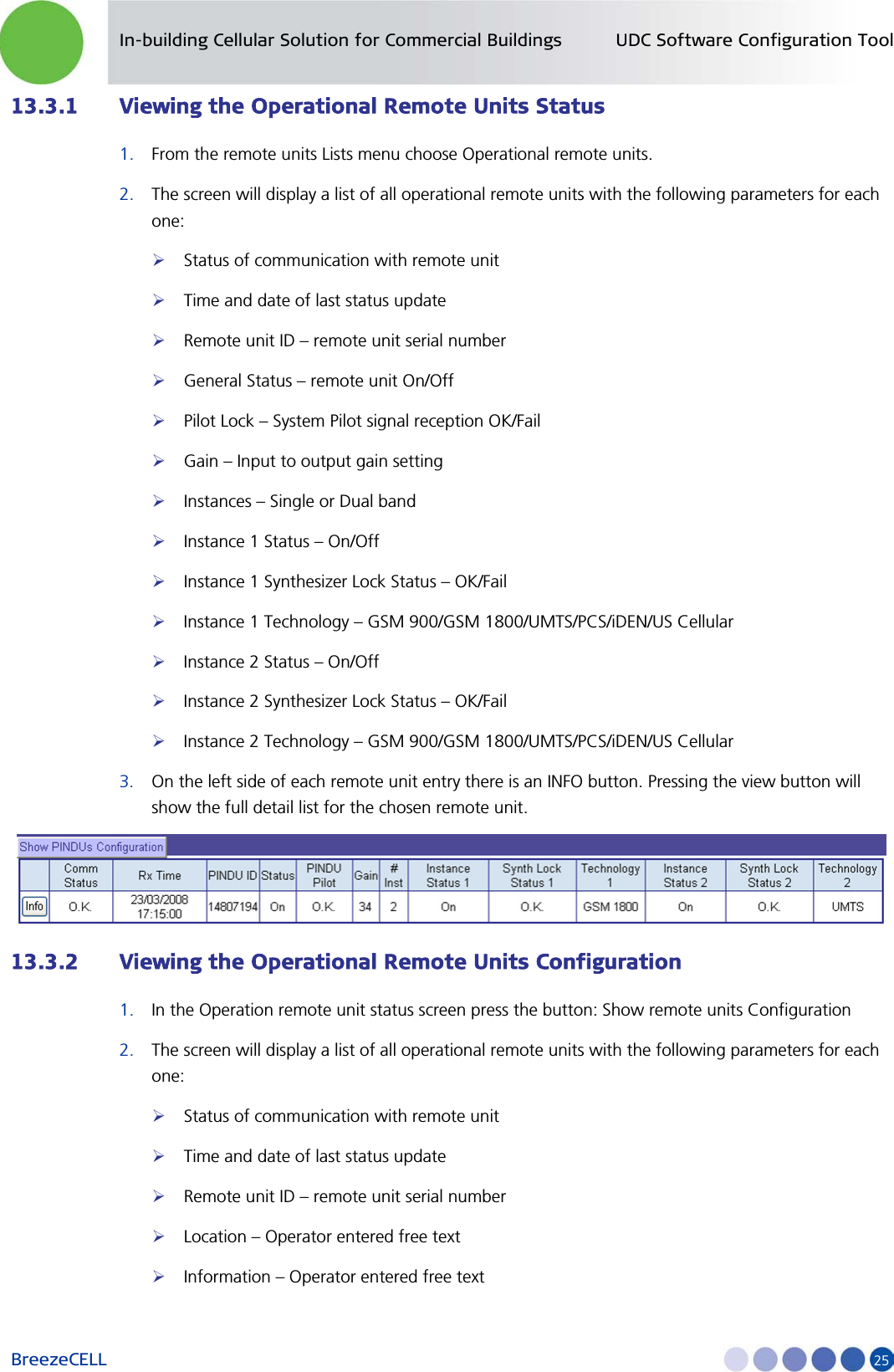 In-building Cellular Solution for Commercial Buildings UDC Software Configuration Tool BreezeCELL     25 13.3.1 Viewing the Operational Remote Units Status 1. From the remote units Lists menu choose Operational remote units.  2. The screen will display a list of all operational remote units with the following parameters for each one:  Status of communication with remote unit  Time and date of last status update  Remote unit ID – remote unit serial number  General Status – remote unit On/Off  Pilot Lock – System Pilot signal reception OK/Fail   Gain – Input to output gain setting   Instances – Single or Dual band   Instance 1 Status – On/Off  Instance 1 Synthesizer Lock Status – OK/Fail  Instance 1 Technology – GSM 900/GSM 1800/UMTS/PCS/iDEN/US Cellular   Instance 2 Status – On/Off  Instance 2 Synthesizer Lock Status – OK/Fail  Instance 2 Technology – GSM 900/GSM 1800/UMTS/PCS/iDEN/US Cellular 3. On the left side of each remote unit entry there is an INFO button. Pressing the view button will show the full detail list for the chosen remote unit.  13.3.2 Viewing the Operational Remote Units Configuration 1. In the Operation remote unit status screen press the button: Show remote units Configuration 2. The screen will display a list of all operational remote units with the following parameters for each one:  Status of communication with remote unit  Time and date of last status update  Remote unit ID – remote unit serial number  Location – Operator entered free text   Information – Operator entered free text 