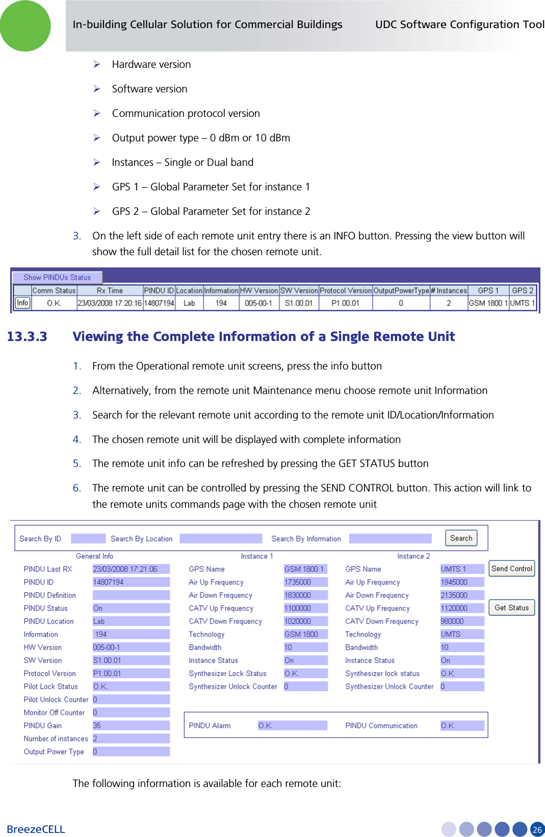 In-building Cellular Solution for Commercial Buildings UDC Software Configuration Tool BreezeCELL     26  Hardware version  Software version  Communication protocol version  Output power type – 0 dBm or 10 dBm  Instances – Single or Dual band   GPS 1 – Global Parameter Set for instance 1  GPS 2 – Global Parameter Set for instance 2 3. On the left side of each remote unit entry there is an INFO button. Pressing the view button will show the full detail list for the chosen remote unit.  13.3.3 Viewing the Complete Information of a Single Remote Unit 1. From the Operational remote unit screens, press the info button  2. Alternatively, from the remote unit Maintenance menu choose remote unit Information  3. Search for the relevant remote unit according to the remote unit ID/Location/Information 4. The chosen remote unit will be displayed with complete information  5. The remote unit info can be refreshed by pressing the GET STATUS button 6. The remote unit can be controlled by pressing the SEND CONTROL button. This action will link to the remote units commands page with the chosen remote unit  The following information is available for each remote unit: 