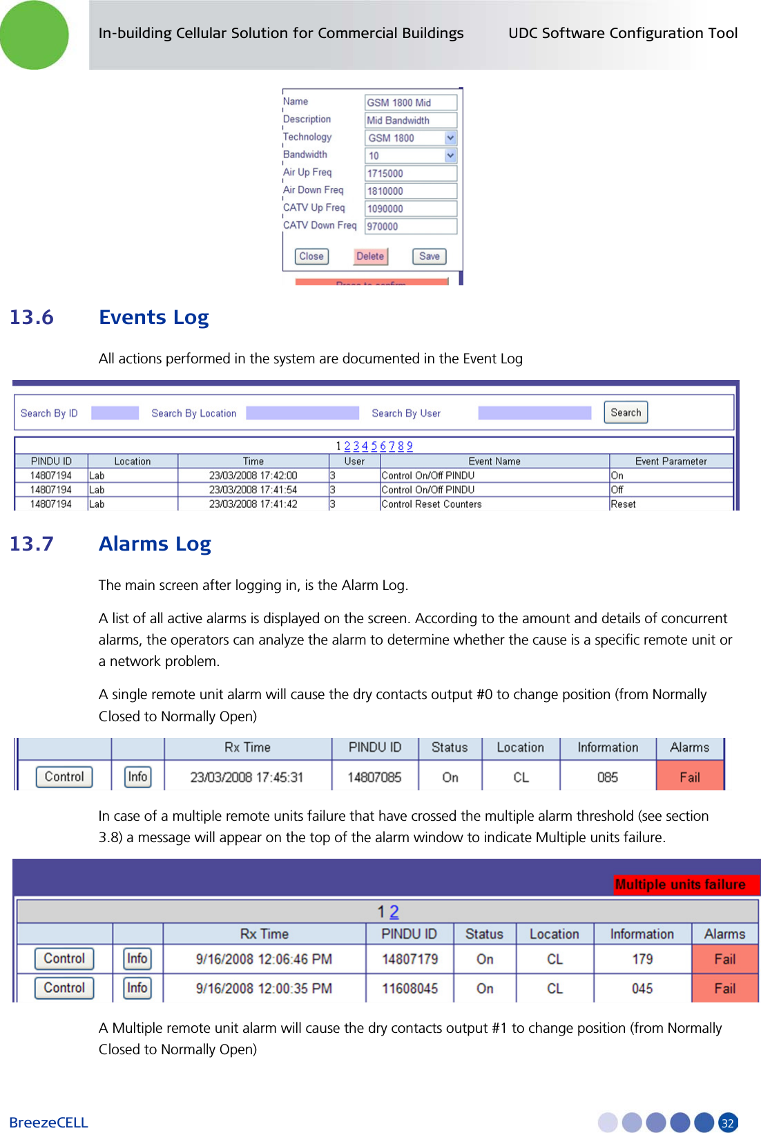 In-building Cellular Solution for Commercial Buildings UDC Software Configuration Tool BreezeCELL     32  13.6 Events Log All actions performed in the system are documented in the Event Log  13.7 Alarms Log The main screen after logging in, is the Alarm Log. A list of all active alarms is displayed on the screen. According to the amount and details of concurrent alarms, the operators can analyze the alarm to determine whether the cause is a specific remote unit or a network problem. A single remote unit alarm will cause the dry contacts output #0 to change position (from Normally Closed to Normally Open)  In case of a multiple remote units failure that have crossed the multiple alarm threshold (see section 3.8) a message will appear on the top of the alarm window to indicate Multiple units failure.  A Multiple remote unit alarm will cause the dry contacts output #1 to change position (from Normally Closed to Normally Open) 