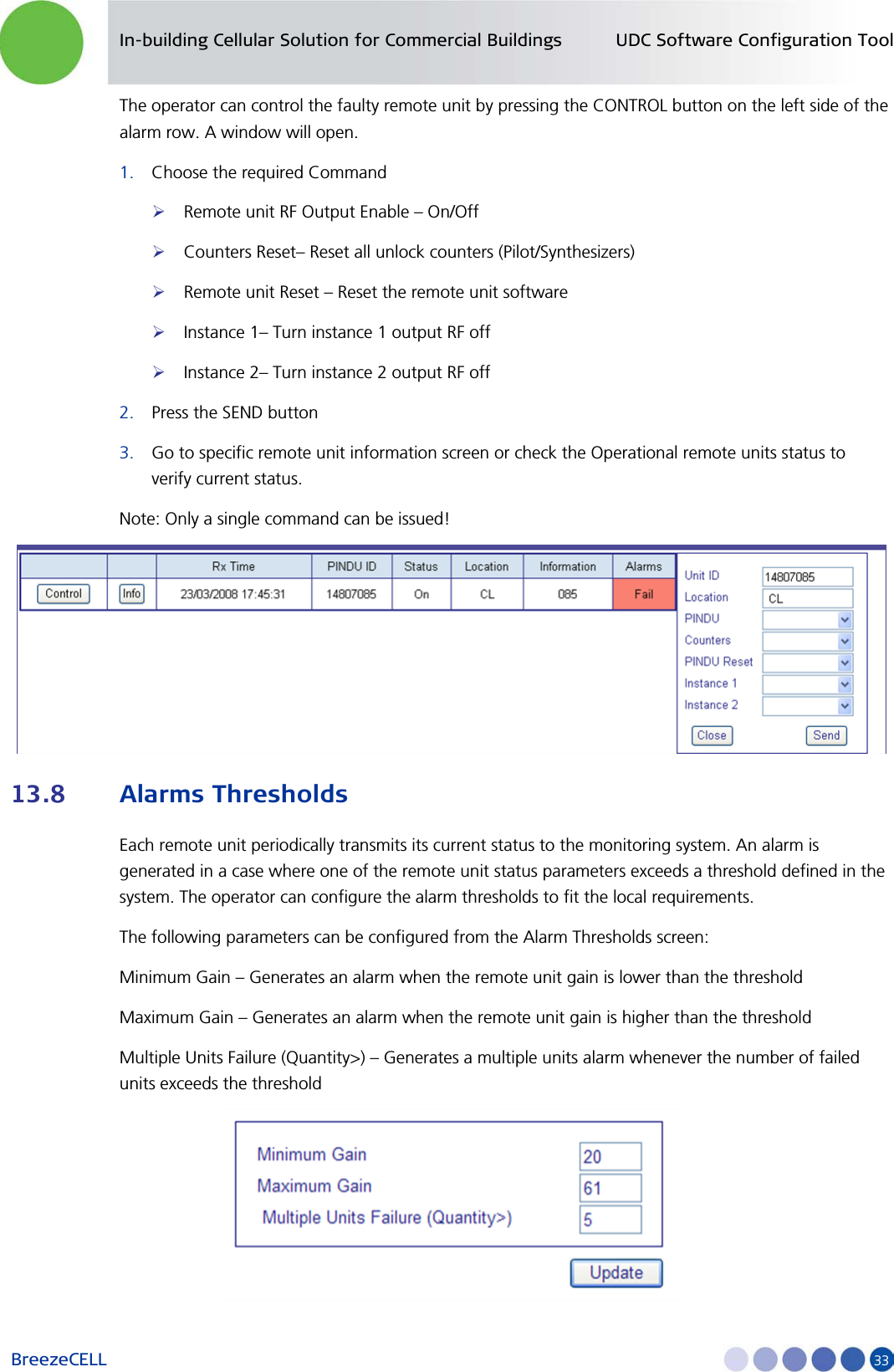 In-building Cellular Solution for Commercial Buildings UDC Software Configuration Tool BreezeCELL     33 The operator can control the faulty remote unit by pressing the CONTROL button on the left side of the alarm row. A window will open. 1. Choose the required Command  Remote unit RF Output Enable – On/Off  Counters Reset– Reset all unlock counters (Pilot/Synthesizers)  Remote unit Reset – Reset the remote unit software  Instance 1– Turn instance 1 output RF off  Instance 2– Turn instance 2 output RF off 2. Press the SEND button 3. Go to specific remote unit information screen or check the Operational remote units status to verify current status. Note: Only a single command can be issued!  13.8 Alarms Thresholds Each remote unit periodically transmits its current status to the monitoring system. An alarm is generated in a case where one of the remote unit status parameters exceeds a threshold defined in the system. The operator can configure the alarm thresholds to fit the local requirements. The following parameters can be configured from the Alarm Thresholds screen: Minimum Gain – Generates an alarm when the remote unit gain is lower than the threshold Maximum Gain – Generates an alarm when the remote unit gain is higher than the threshold Multiple Units Failure (Quantity&gt;) – Generates a multiple units alarm whenever the number of failed units exceeds the threshold  