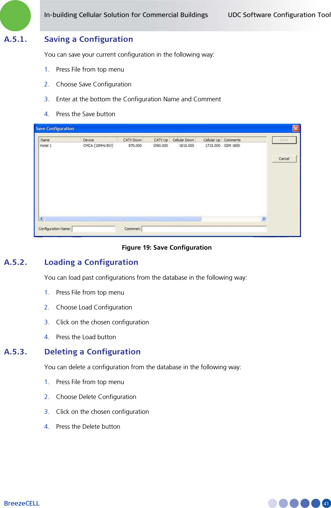 In-building Cellular Solution for Commercial Buildings UDC Software Configuration Tool BreezeCELL     41 A.5.1. Saving a Configuration You can save your current configuration in the following way: 1. Press File from top menu 2. Choose Save Configuration 3. Enter at the bottom the Configuration Name and Comment 4. Press the Save button  Figure 19: Save Configuration A.5.2. Loading a Configuration You can load past configurations from the database in the following way: 1. Press File from top menu 2. Choose Load Configuration 3. Click on the chosen configuration 4. Press the Load button A.5.3. Deleting a Configuration You can delete a configuration from the database in the following way: 1. Press File from top menu 2. Choose Delete Configuration 3. Click on the chosen configuration 4. Press the Delete button 