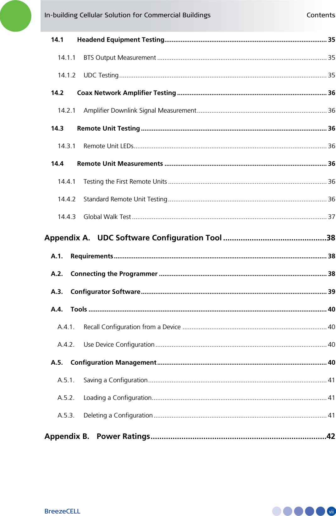 In-building Cellular Solution for Commercial Buildings Contents BreezeCELL    vii 14.1 Headend Equipment Testing.......................................................................................... 35 14.1.1 BTS Output Measurement .............................................................................................. 35 14.1.2 UDC Testing ................................................................................................................... 35 14.2 Coax Network Amplifier Testing ................................................................................... 36 14.2.1 Amplifier Downlink Signal Measurement ........................................................................ 36 14.3 Remote Unit Testing ....................................................................................................... 36 14.3.1 Remote Unit LEDs ........................................................................................................... 36 14.4 Remote Unit Measurements .......................................................................................... 36 14.4.1 Testing the First Remote Units ........................................................................................ 36 14.4.2 Standard Remote Unit Testing ........................................................................................ 36 14.4.3 Global Walk Test ............................................................................................................ 37 Appendix A. UDC Software Configuration Tool ...............................................38 A.1. Requirements ...................................................................................................................... 38 A.2. Connecting the Programmer ............................................................................................. 38 A.3. Configurator Software ....................................................................................................... 39 A.4. Tools .................................................................................................................................... 40 A.4.1. Recall Configuration from a Device ................................................................................ 40 A.4.2. Use Device Configuration ............................................................................................... 40 A.5. Configuration Management .............................................................................................. 40 A.5.1. Saving a Configuration ................................................................................................... 41 A.5.2. Loading a Configuration ................................................................................................. 41 A.5.3. Deleting a Configuration ................................................................................................ 41 Appendix B. Power Ratings ................................................................................42   