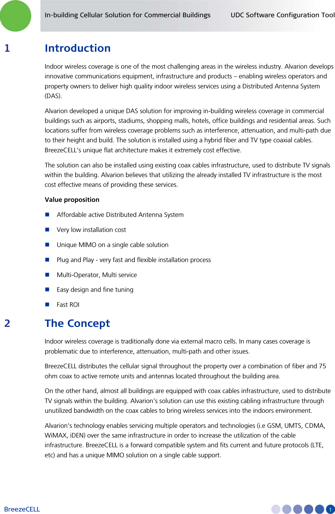 In-building Cellular Solution for Commercial Buildings UDC Software Configuration Tool BreezeCELL     1 1 Introduction Indoor wireless coverage is one of the most challenging areas in the wireless industry. Alvarion develops innovative communications equipment, infrastructure and products – enabling wireless operators and property owners to deliver high quality indoor wireless services using a Distributed Antenna System (DAS).  Alvarion developed a unique DAS solution for improving in-building wireless coverage in commercial buildings such as airports, stadiums, shopping malls, hotels, office buildings and residential areas. Such locations suffer from wireless coverage problems such as interference, attenuation, and multi-path due to their height and build. The solution is installed using a hybrid fiber and TV type coaxial cables. BreezeCELL’s unique flat architecture makes it extremely cost effective.  The solution can also be installed using existing coax cables infrastructure, used to distribute TV signals within the building. Alvarion believes that utilizing the already installed TV infrastructure is the most cost effective means of providing these services. Value proposition  Affordable active Distributed Antenna System  Very low installation cost   Unique MIMO on a single cable solution   Plug and Play - very fast and flexible installation process  Multi-Operator, Multi service  Easy design and fine tuning   Fast ROI 2 The Concept Indoor wireless coverage is traditionally done via external macro cells. In many cases coverage is problematic due to interference, attenuation, multi-path and other issues.  BreezeCELL distributes the cellular signal throughout the property over a combination of fiber and 75 ohm coax to active remote units and antennas located throughout the building area.  On the other hand, almost all buildings are equipped with coax cables infrastructure, used to distribute TV signals within the building. Alvarion&apos;s solution can use this existing cabling infrastructure through unutilized bandwidth on the coax cables to bring wireless services into the indoors environment. Alvarion&apos;s technology enables servicing multiple operators and technologies (i.e GSM, UMTS, CDMA, WiMAX, iDEN) over the same infrastructure in order to increase the utilization of the cable infrastructure. BreezeCELL is a forward compatible system and fits current and future protocols (LTE, etc) and has a unique MIMO solution on a single cable support. 