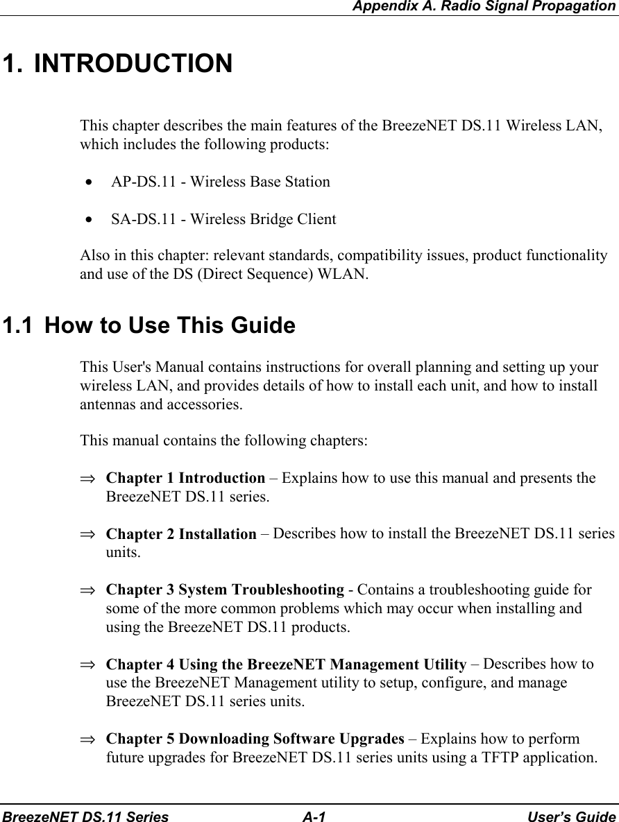 Appendix A. Radio Signal PropagationBreezeNET DS.11 Series A-1 User’s Guide1. INTRODUCTIONThis chapter describes the main features of the BreezeNET DS.11 Wireless LAN,which includes the following products:• AP-DS.11 - Wireless Base Station• SA-DS.11 - Wireless Bridge ClientAlso in this chapter: relevant standards, compatibility issues, product functionalityand use of the DS (Direct Sequence) WLAN.1.1  How to Use This GuideThis User&apos;s Manual contains instructions for overall planning and setting up yourwireless LAN, and provides details of how to install each unit, and how to installantennas and accessories.This manual contains the following chapters:⇒ Chapter 1 Introduction – Explains how to use this manual and presents theBreezeNET DS.11 series.⇒ Chapter 2 Installation – Describes how to install the BreezeNET DS.11 seriesunits.⇒ Chapter 3 System Troubleshooting - Contains a troubleshooting guide forsome of the more common problems which may occur when installing andusing the BreezeNET DS.11 products.⇒ Chapter 4 Using the BreezeNET Management Utility – Describes how touse the BreezeNET Management utility to setup, configure, and manageBreezeNET DS.11 series units.⇒ Chapter 5 Downloading Software Upgrades – Explains how to performfuture upgrades for BreezeNET DS.11 series units using a TFTP application.