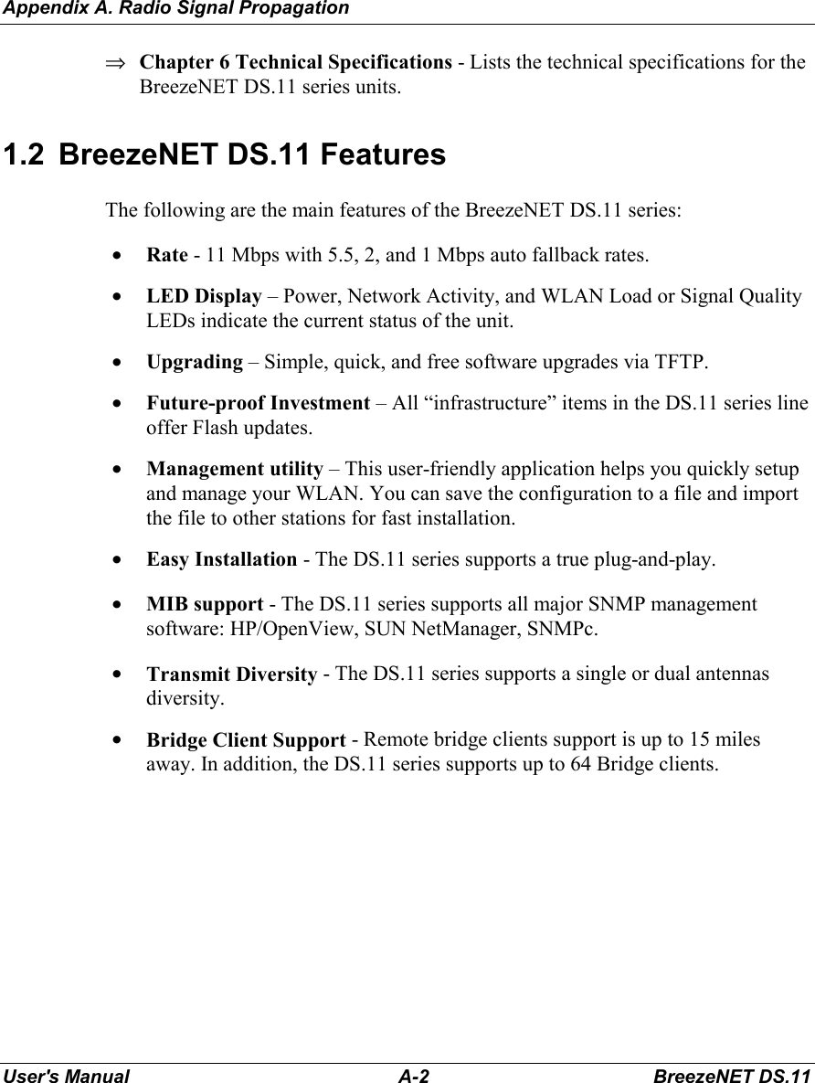 Appendix A. Radio Signal PropagationUser&apos;s Manual A-2 BreezeNET DS.11⇒ Chapter 6 Technical Specifications - Lists the technical specifications for theBreezeNET DS.11 series units.1.2  BreezeNET DS.11 FeaturesThe following are the main features of the BreezeNET DS.11 series:• Rate - 11 Mbps with 5.5, 2, and 1 Mbps auto fallback rates.• LED Display – Power, Network Activity, and WLAN Load or Signal QualityLEDs indicate the current status of the unit.• Upgrading – Simple, quick, and free software upgrades via TFTP.• Future-proof Investment – All “infrastructure” items in the DS.11 series lineoffer Flash updates.• Management utility – This user-friendly application helps you quickly setupand manage your WLAN. You can save the configuration to a file and importthe file to other stations for fast installation.• Easy Installation - The DS.11 series supports a true plug-and-play.• MIB support - The DS.11 series supports all major SNMP managementsoftware: HP/OpenView, SUN NetManager, SNMPc.• Transmit Diversity - The DS.11 series supports a single or dual antennasdiversity.• Bridge Client Support - Remote bridge clients support is up to 15 milesaway. In addition, the DS.11 series supports up to 64 Bridge clients.