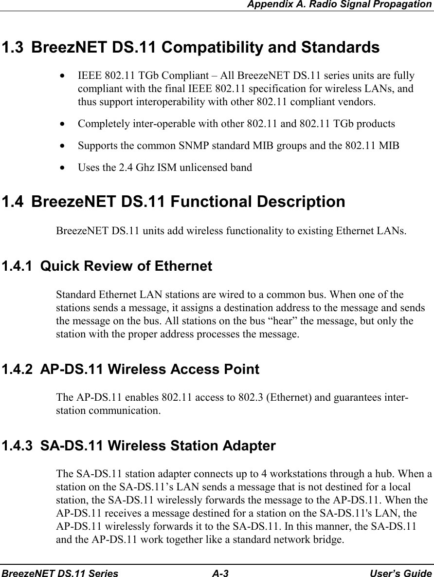 Appendix A. Radio Signal PropagationBreezeNET DS.11 Series A-3 User’s Guide1.3  BreezNET DS.11 Compatibility and Standards• IEEE 802.11 TGb Compliant – All BreezeNET DS.11 series units are fullycompliant with the final IEEE 802.11 specification for wireless LANs, andthus support interoperability with other 802.11 compliant vendors.• Completely inter-operable with other 802.11 and 802.11 TGb products• Supports the common SNMP standard MIB groups and the 802.11 MIB• Uses the 2.4 Ghz ISM unlicensed band1.4  BreezeNET DS.11 Functional DescriptionBreezeNET DS.11 units add wireless functionality to existing Ethernet LANs.1.4.1  Quick Review of EthernetStandard Ethernet LAN stations are wired to a common bus. When one of thestations sends a message, it assigns a destination address to the message and sendsthe message on the bus. All stations on the bus “hear” the message, but only thestation with the proper address processes the message.1.4.2  AP-DS.11 Wireless Access PointThe AP-DS.11 enables 802.11 access to 802.3 (Ethernet) and guarantees inter-station communication.1.4.3  SA-DS.11 Wireless Station AdapterThe SA-DS.11 station adapter connects up to 4 workstations through a hub. When astation on the SA-DS.11’s LAN sends a message that is not destined for a localstation, the SA-DS.11 wirelessly forwards the message to the AP-DS.11. When theAP-DS.11 receives a message destined for a station on the SA-DS.11&apos;s LAN, theAP-DS.11 wirelessly forwards it to the SA-DS.11. In this manner, the SA-DS.11and the AP-DS.11 work together like a standard network bridge.