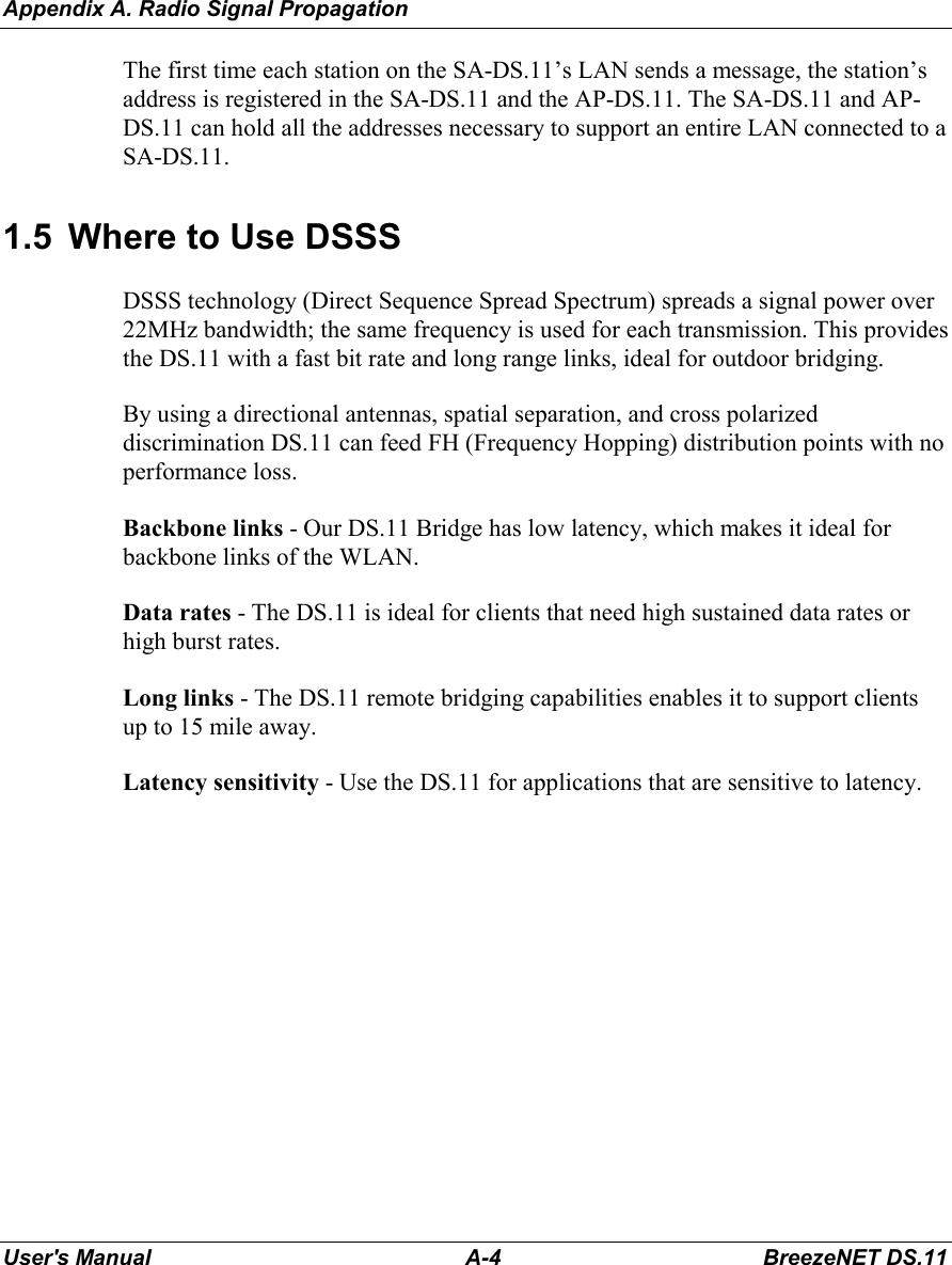 Appendix A. Radio Signal PropagationUser&apos;s Manual A-4 BreezeNET DS.11The first time each station on the SA-DS.11’s LAN sends a message, the station’saddress is registered in the SA-DS.11 and the AP-DS.11. The SA-DS.11 and AP-DS.11 can hold all the addresses necessary to support an entire LAN connected to aSA-DS.11.1.5  Where to Use DSSSDSSS technology (Direct Sequence Spread Spectrum) spreads a signal power over22MHz bandwidth; the same frequency is used for each transmission. This providesthe DS.11 with a fast bit rate and long range links, ideal for outdoor bridging.By using a directional antennas, spatial separation, and cross polarizeddiscrimination DS.11 can feed FH (Frequency Hopping) distribution points with noperformance loss.Backbone links - Our DS.11 Bridge has low latency, which makes it ideal forbackbone links of the WLAN.Data rates - The DS.11 is ideal for clients that need high sustained data rates orhigh burst rates.Long links - The DS.11 remote bridging capabilities enables it to support clientsup to 15 mile away.Latency sensitivity - Use the DS.11 for applications that are sensitive to latency.