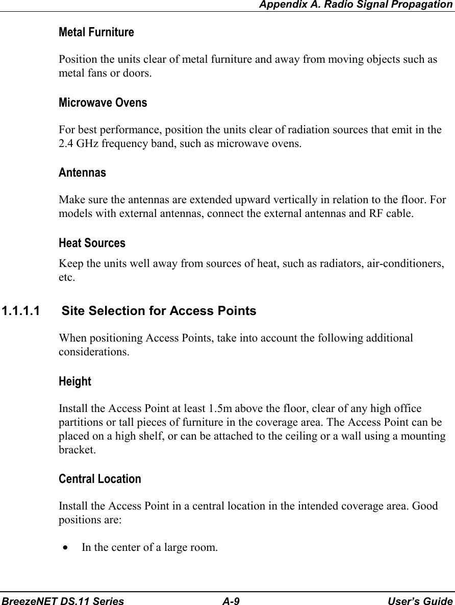 Appendix A. Radio Signal PropagationBreezeNET DS.11 Series A-9 User’s GuideMetal FurniturePosition the units clear of metal furniture and away from moving objects such asmetal fans or doors.Microwave OvensFor best performance, position the units clear of radiation sources that emit in the2.4 GHz frequency band, such as microwave ovens.AntennasMake sure the antennas are extended upward vertically in relation to the floor. Formodels with external antennas, connect the external antennas and RF cable.Heat SourcesKeep the units well away from sources of heat, such as radiators, air-conditioners,etc.1.1.1.1  Site Selection for Access PointsWhen positioning Access Points, take into account the following additionalconsiderations.HeightInstall the Access Point at least 1.5m above the floor, clear of any high officepartitions or tall pieces of furniture in the coverage area. The Access Point can beplaced on a high shelf, or can be attached to the ceiling or a wall using a mountingbracket.Central LocationInstall the Access Point in a central location in the intended coverage area. Goodpositions are:• In the center of a large room.