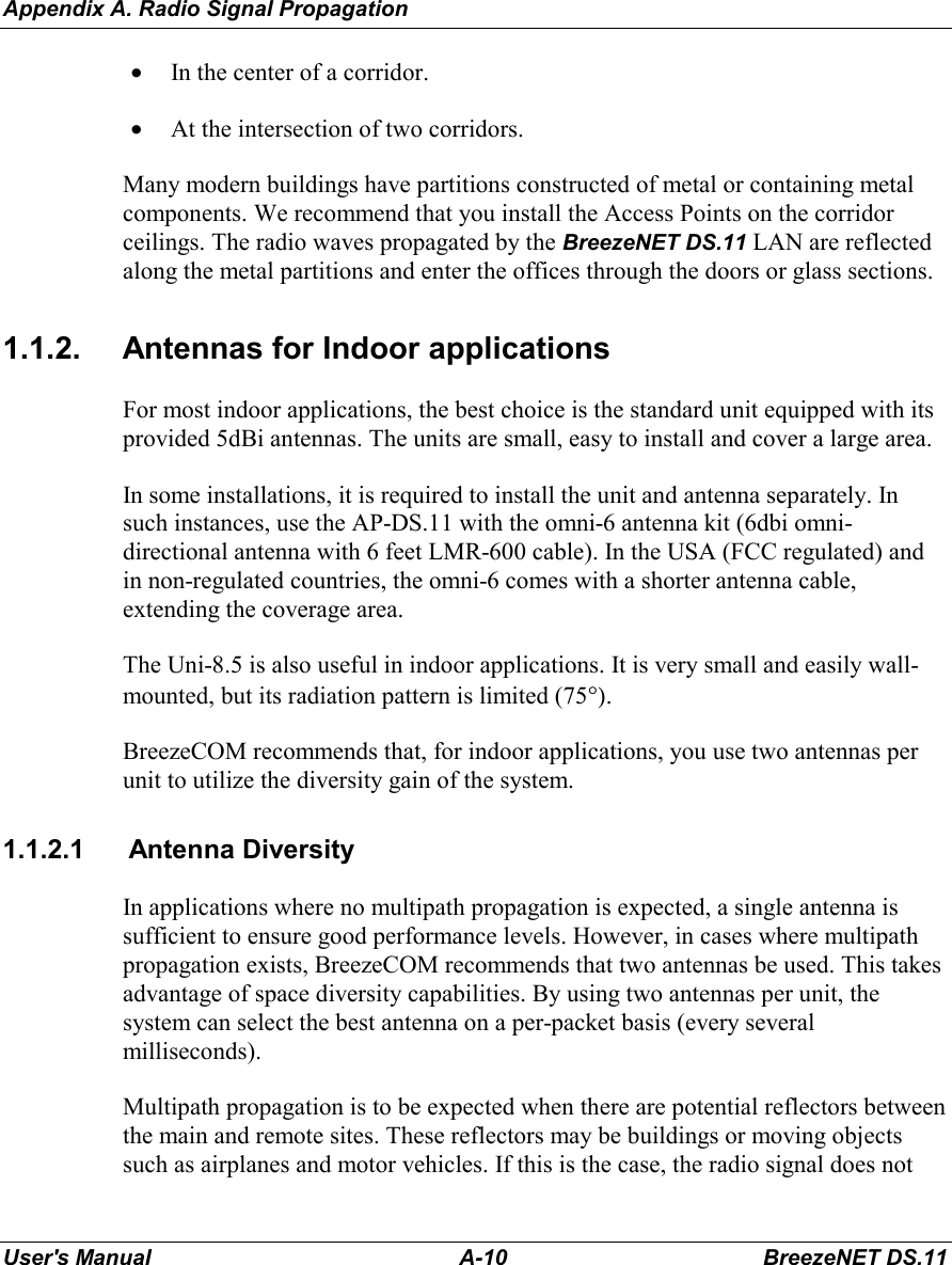 Appendix A. Radio Signal PropagationUser&apos;s Manual A-10 BreezeNET DS.11• In the center of a corridor.• At the intersection of two corridors.Many modern buildings have partitions constructed of metal or containing metalcomponents. We recommend that you install the Access Points on the corridorceilings. The radio waves propagated by the BreezeNET DS.11 LAN are reflectedalong the metal partitions and enter the offices through the doors or glass sections.1.1.2.  Antennas for Indoor applicationsFor most indoor applications, the best choice is the standard unit equipped with itsprovided 5dBi antennas. The units are small, easy to install and cover a large area.In some installations, it is required to install the unit and antenna separately. Insuch instances, use the AP-DS.11 with the omni-6 antenna kit (6dbi omni-directional antenna with 6 feet LMR-600 cable). In the USA (FCC regulated) andin non-regulated countries, the omni-6 comes with a shorter antenna cable,extending the coverage area.The Uni-8.5 is also useful in indoor applications. It is very small and easily wall-mounted, but its radiation pattern is limited (75°).BreezeCOM recommends that, for indoor applications, you use two antennas perunit to utilize the diversity gain of the system.1.1.2.1 Antenna DiversityIn applications where no multipath propagation is expected, a single antenna issufficient to ensure good performance levels. However, in cases where multipathpropagation exists, BreezeCOM recommends that two antennas be used. This takesadvantage of space diversity capabilities. By using two antennas per unit, thesystem can select the best antenna on a per-packet basis (every severalmilliseconds).Multipath propagation is to be expected when there are potential reflectors betweenthe main and remote sites. These reflectors may be buildings or moving objectssuch as airplanes and motor vehicles. If this is the case, the radio signal does not