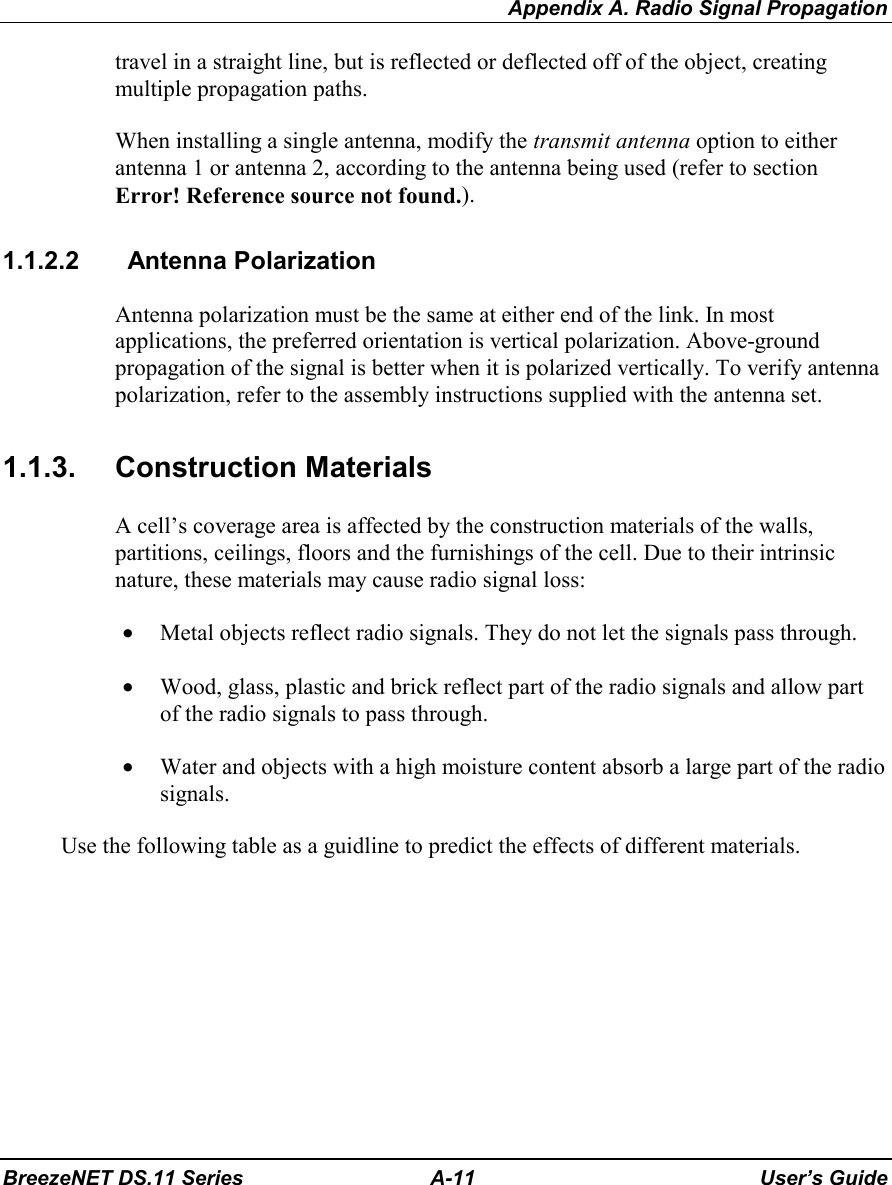 Appendix A. Radio Signal PropagationBreezeNET DS.11 Series A-11 User’s Guidetravel in a straight line, but is reflected or deflected off of the object, creatingmultiple propagation paths.When installing a single antenna, modify the transmit antenna option to eitherantenna 1 or antenna 2, according to the antenna being used (refer to sectionError! Reference source not found.).1.1.2.2   Antenna PolarizationAntenna polarization must be the same at either end of the link. In mostapplications, the preferred orientation is vertical polarization. Above-groundpropagation of the signal is better when it is polarized vertically. To verify antennapolarization, refer to the assembly instructions supplied with the antenna set.1.1.3. Construction MaterialsA cell’s coverage area is affected by the construction materials of the walls,partitions, ceilings, floors and the furnishings of the cell. Due to their intrinsicnature, these materials may cause radio signal loss:• Metal objects reflect radio signals. They do not let the signals pass through.• Wood, glass, plastic and brick reflect part of the radio signals and allow partof the radio signals to pass through.• Water and objects with a high moisture content absorb a large part of the radiosignals.Use the following table as a guidline to predict the effects of different materials.