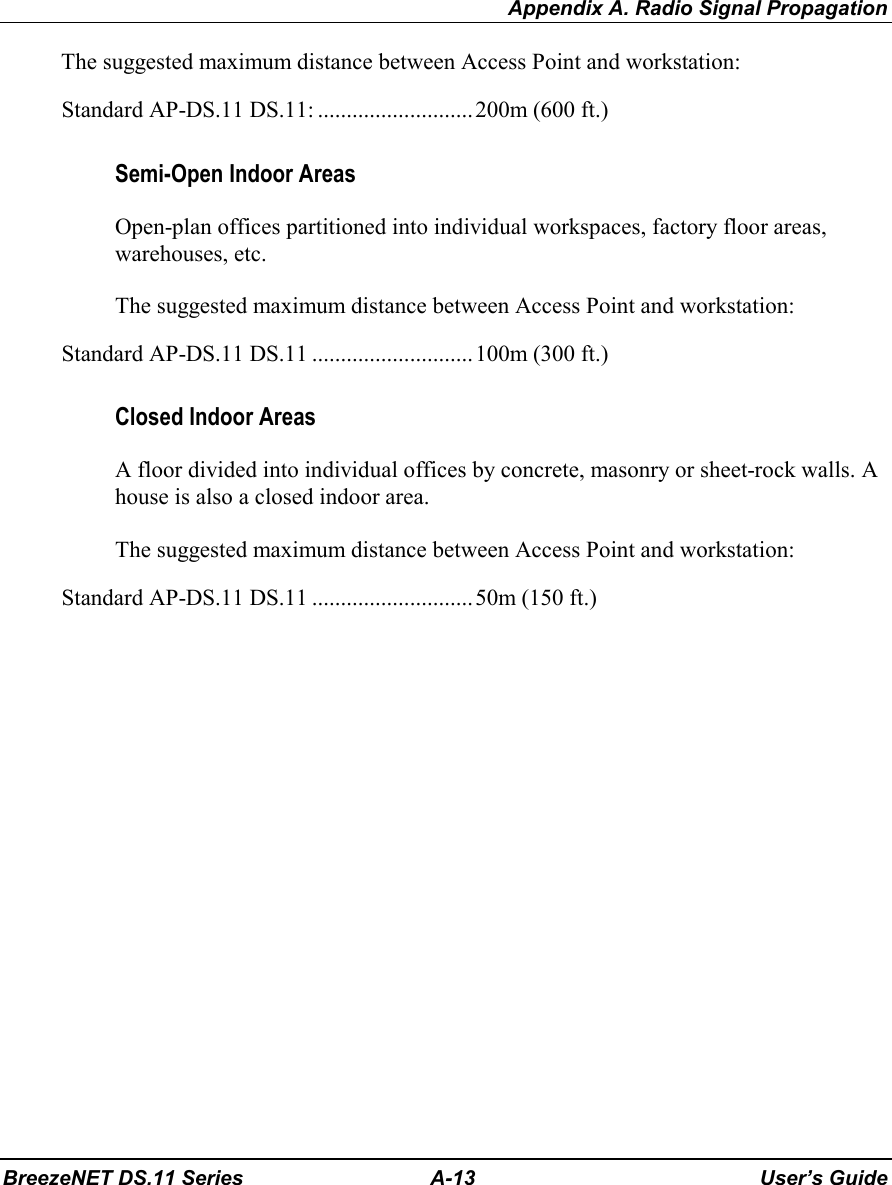 Appendix A. Radio Signal PropagationBreezeNET DS.11 Series A-13 User’s GuideThe suggested maximum distance between Access Point and workstation:Standard AP-DS.11 DS.11: ...........................200m (600 ft.)Semi-Open Indoor AreasOpen-plan offices partitioned into individual workspaces, factory floor areas,warehouses, etc.The suggested maximum distance between Access Point and workstation:Standard AP-DS.11 DS.11 ............................100m (300 ft.)Closed Indoor AreasA floor divided into individual offices by concrete, masonry or sheet-rock walls. Ahouse is also a closed indoor area.The suggested maximum distance between Access Point and workstation:Standard AP-DS.11 DS.11 ............................50m (150 ft.)