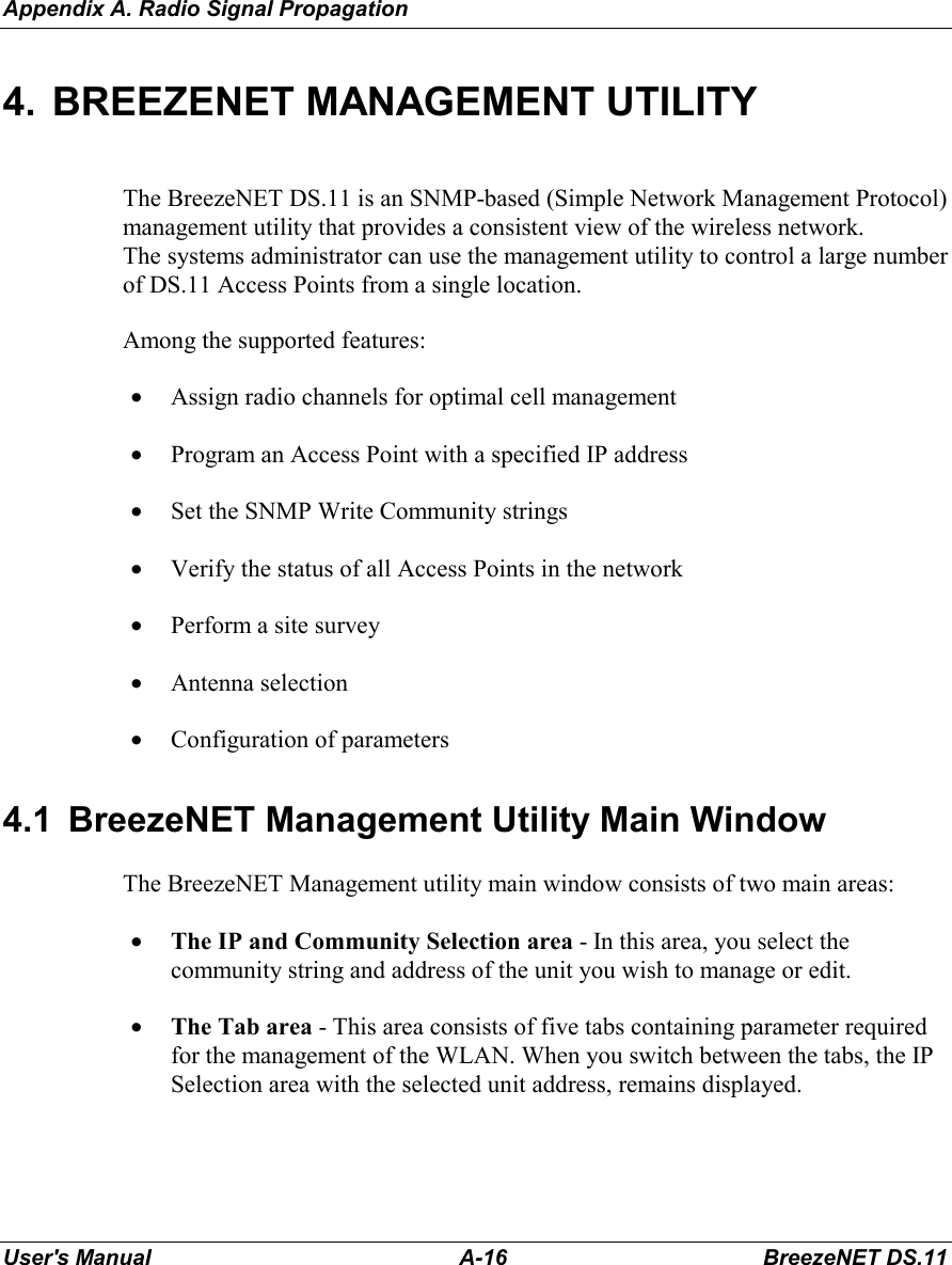 Appendix A. Radio Signal PropagationUser&apos;s Manual A-16 BreezeNET DS.114.  BREEZENET MANAGEMENT UTILITYThe BreezeNET DS.11 is an SNMP-based (Simple Network Management Protocol)management utility that provides a consistent view of the wireless network.The systems administrator can use the management utility to control a large numberof DS.11 Access Points from a single location.Among the supported features:• Assign radio channels for optimal cell management• Program an Access Point with a specified IP address• Set the SNMP Write Community strings• Verify the status of all Access Points in the network• Perform a site survey• Antenna selection• Configuration of parameters4.1  BreezeNET Management Utility Main WindowThe BreezeNET Management utility main window consists of two main areas:• The IP and Community Selection area - In this area, you select thecommunity string and address of the unit you wish to manage or edit.• The Tab area - This area consists of five tabs containing parameter requiredfor the management of the WLAN. When you switch between the tabs, the IPSelection area with the selected unit address, remains displayed.