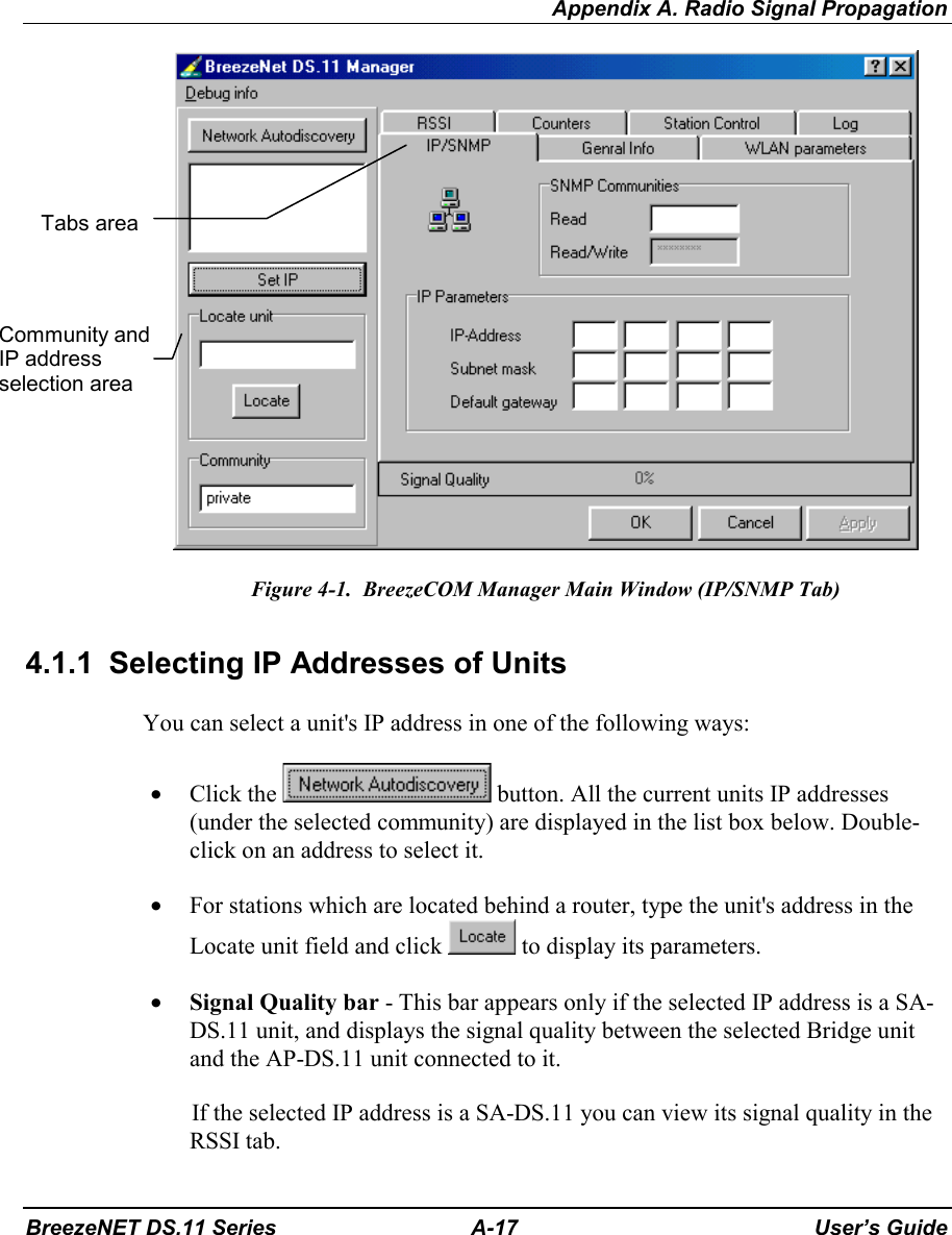 Appendix A. Radio Signal PropagationBreezeNET DS.11 Series A-17 User’s GuideFigure 4-1.  BreezeCOM Manager Main Window (IP/SNMP Tab)4.1.1  Selecting IP Addresses of UnitsYou can select a unit&apos;s IP address in one of the following ways:• Click the   button. All the current units IP addresses(under the selected community) are displayed in the list box below. Double-click on an address to select it.• For stations which are located behind a router, type the unit&apos;s address in theLocate unit field and click   to display its parameters.• Signal Quality bar - This bar appears only if the selected IP address is a SA-DS.11 unit, and displays the signal quality between the selected Bridge unitand the AP-DS.11 unit connected to it.If the selected IP address is a SA-DS.11 you can view its signal quality in theRSSI tab.Community andIP addressselection areaTabs area