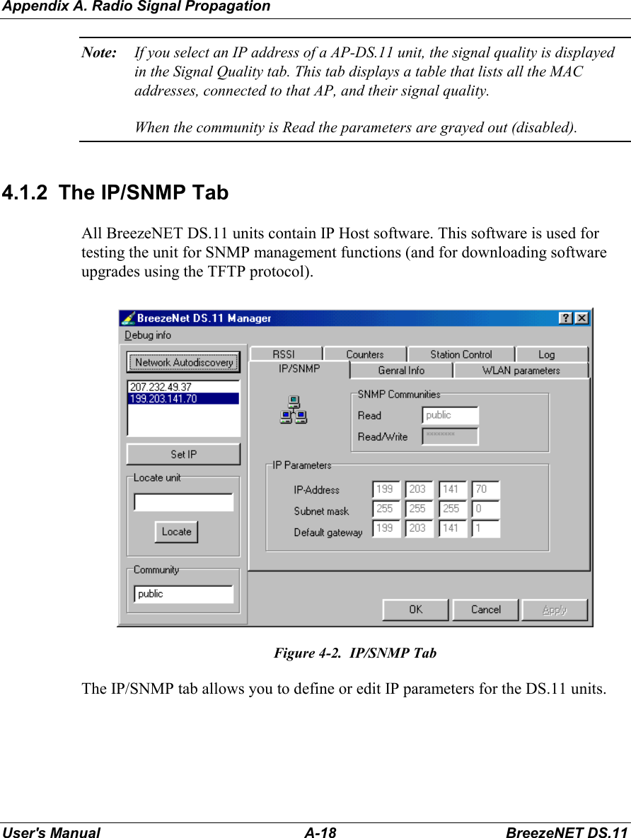 Appendix A. Radio Signal PropagationUser&apos;s Manual A-18 BreezeNET DS.11Note: If you select an IP address of a AP-DS.11 unit, the signal quality is displayedin the Signal Quality tab. This tab displays a table that lists all the MACaddresses, connected to that AP, and their signal quality.When the community is Read the parameters are grayed out (disabled).4.1.2  The IP/SNMP TabAll BreezeNET DS.11 units contain IP Host software. This software is used fortesting the unit for SNMP management functions (and for downloading softwareupgrades using the TFTP protocol).Figure 4-2.  IP/SNMP TabThe IP/SNMP tab allows you to define or edit IP parameters for the DS.11 units.