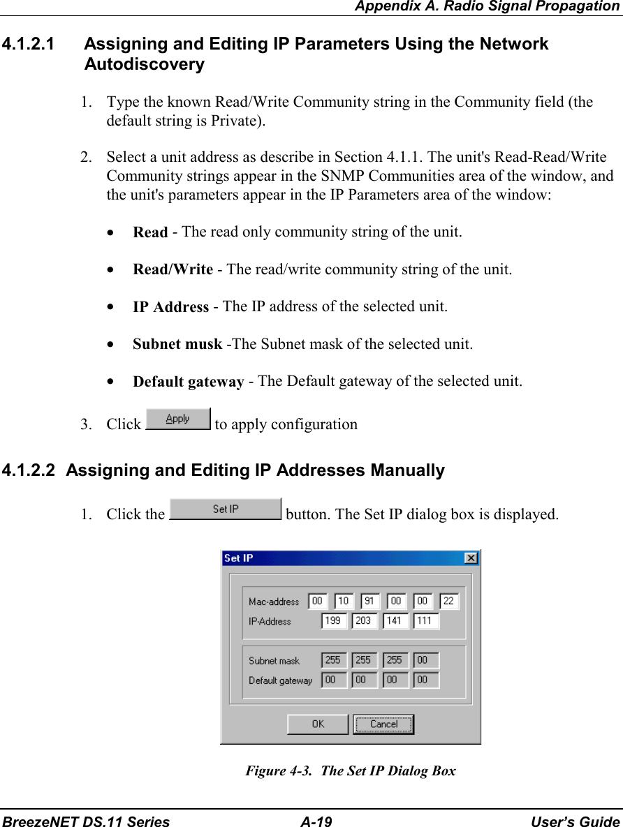 Appendix A. Radio Signal PropagationBreezeNET DS.11 Series A-19 User’s Guide4.1.2.1  Assigning and Editing IP Parameters Using the NetworkAutodiscovery1. Type the known Read/Write Community string in the Community field (thedefault string is Private).2. Select a unit address as describe in Section 4.1.1. The unit&apos;s Read-Read/WriteCommunity strings appear in the SNMP Communities area of the window, andthe unit&apos;s parameters appear in the IP Parameters area of the window:• Read - The read only community string of the unit.• Read/Write - The read/write community string of the unit.• IP Address - The IP address of the selected unit.• Subnet musk -The Subnet mask of the selected unit.• Default gateway - The Default gateway of the selected unit.3. Click   to apply configuration4.1.2.2  Assigning and Editing IP Addresses Manually1. Click the   button. The Set IP dialog box is displayed.Figure 4-3.  The Set IP Dialog Box