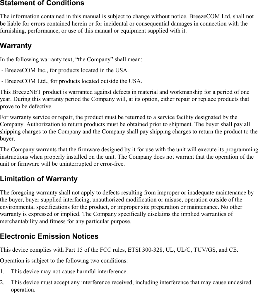 Statement of ConditionsThe information contained in this manual is subject to change without notice. BreezeCOM Ltd. shall notbe liable for errors contained herein or for incidental or consequential damages in connection with thefurnishing, performance, or use of this manual or equipment supplied with it.WarrantyIn the following warranty text, “the Company” shall mean: - BreezeCOM Inc., for products located in the USA. - BreezeCOM Ltd., for products located outside the USA.This BreezeNET product is warranted against defects in material and workmanship for a period of oneyear. During this warranty period the Company will, at its option, either repair or replace products thatprove to be defective.For warranty service or repair, the product must be returned to a service facility designated by theCompany. Authorization to return products must be obtained prior to shipment. The buyer shall pay allshipping charges to the Company and the Company shall pay shipping charges to return the product to thebuyer.The Company warrants that the firmware designed by it for use with the unit will execute its programminginstructions when properly installed on the unit. The Company does not warrant that the operation of theunit or firmware will be uninterrupted or error-free.Limitation of WarrantyThe foregoing warranty shall not apply to defects resulting from improper or inadequate maintenance bythe buyer, buyer supplied interfacing, unauthorized modification or misuse, operation outside of theenvironmental specifications for the product, or improper site preparation or maintenance. No otherwarranty is expressed or implied. The Company specifically disclaims the implied warranties ofmerchantability and fitness for any particular purpose.Electronic Emission NoticesThis device complies with Part 15 of the FCC rules, ETSI 300-328, UL, UL/C, TUV/GS, and CE.Operation is subject to the following two conditions:1. This device may not cause harmful interference.2. This device must accept any interference received, including interference that may cause undesiredoperation.