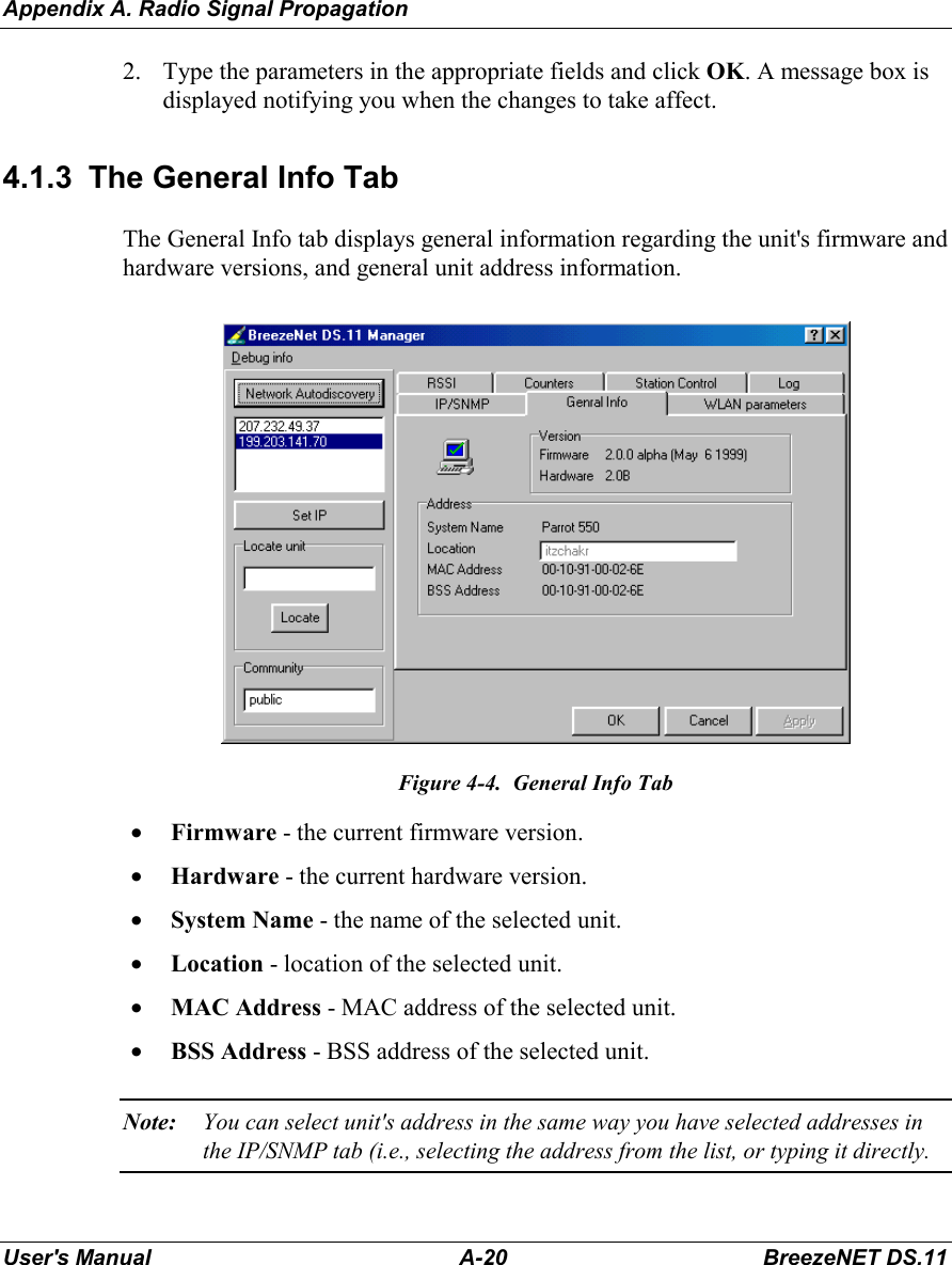 Appendix A. Radio Signal PropagationUser&apos;s Manual A-20 BreezeNET DS.112. Type the parameters in the appropriate fields and click OK. A message box isdisplayed notifying you when the changes to take affect.4.1.3  The General Info TabThe General Info tab displays general information regarding the unit&apos;s firmware andhardware versions, and general unit address information.Figure 4-4.  General Info Tab• Firmware - the current firmware version.• Hardware - the current hardware version.• System Name - the name of the selected unit.• Location - location of the selected unit.• MAC Address - MAC address of the selected unit.• BSS Address - BSS address of the selected unit.Note: You can select unit&apos;s address in the same way you have selected addresses inthe IP/SNMP tab (i.e., selecting the address from the list, or typing it directly.