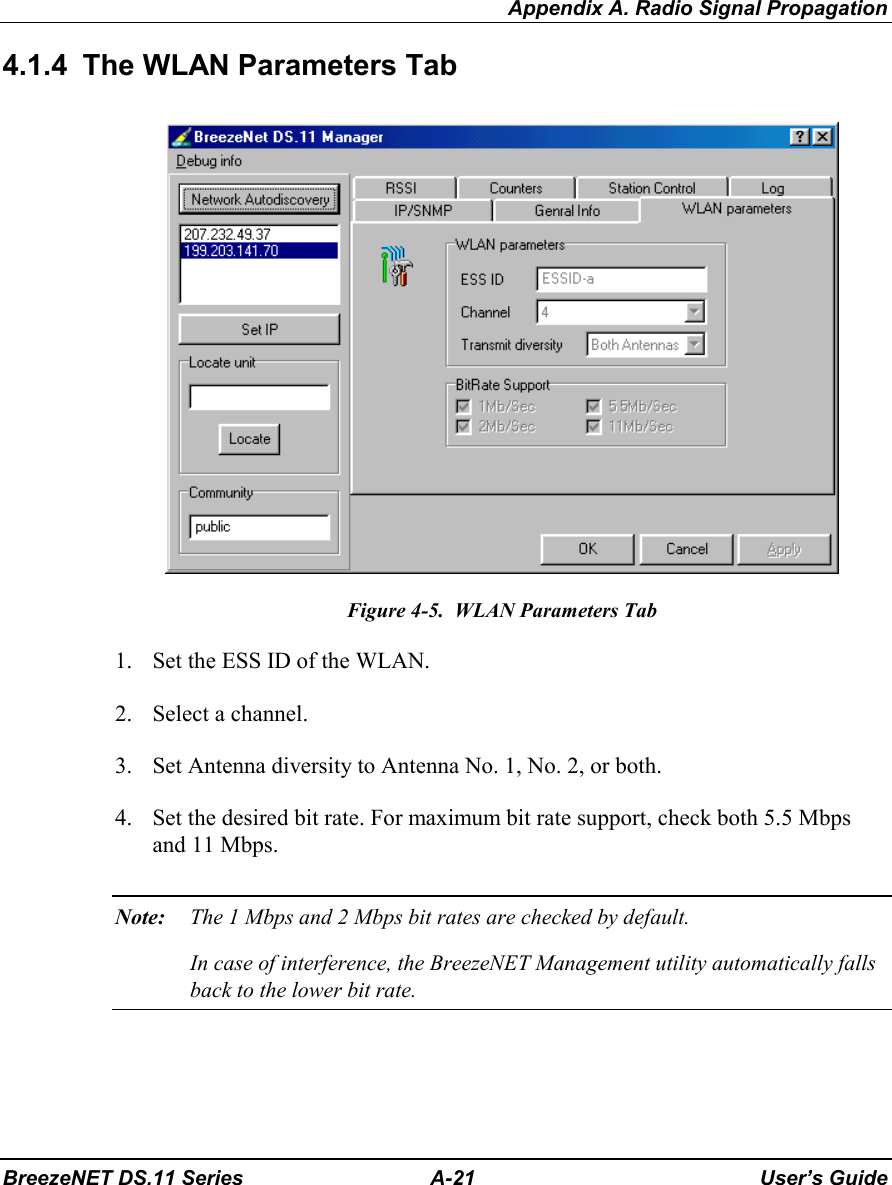 Appendix A. Radio Signal PropagationBreezeNET DS.11 Series A-21 User’s Guide4.1.4  The WLAN Parameters TabFigure 4-5.  WLAN Parameters Tab1. Set the ESS ID of the WLAN.2. Select a channel.3. Set Antenna diversity to Antenna No. 1, No. 2, or both.4. Set the desired bit rate. For maximum bit rate support, check both 5.5 Mbpsand 11 Mbps.Note: The 1 Mbps and 2 Mbps bit rates are checked by default.In case of interference, the BreezeNET Management utility automatically fallsback to the lower bit rate.