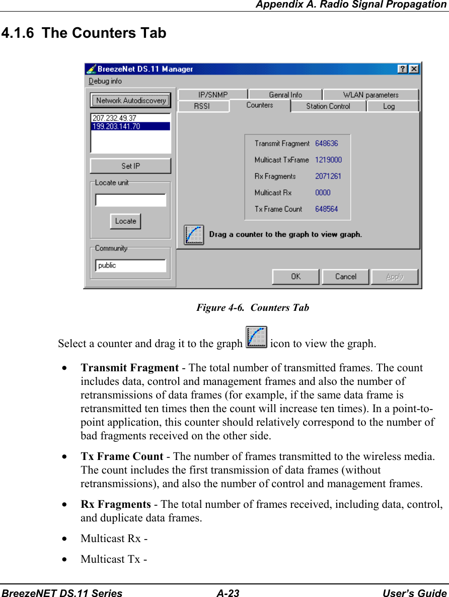 Appendix A. Radio Signal PropagationBreezeNET DS.11 Series A-23 User’s Guide4.1.6  The Counters TabFigure 4-6.  Counters TabSelect a counter and drag it to the graph   icon to view the graph.• Transmit Fragment - The total number of transmitted frames. The countincludes data, control and management frames and also the number ofretransmissions of data frames (for example, if the same data frame isretransmitted ten times then the count will increase ten times). In a point-to-point application, this counter should relatively correspond to the number ofbad fragments received on the other side.• Tx Frame Count - The number of frames transmitted to the wireless media.The count includes the first transmission of data frames (withoutretransmissions), and also the number of control and management frames.• Rx Fragments - The total number of frames received, including data, control,and duplicate data frames.• Multicast Rx -• Multicast Tx -