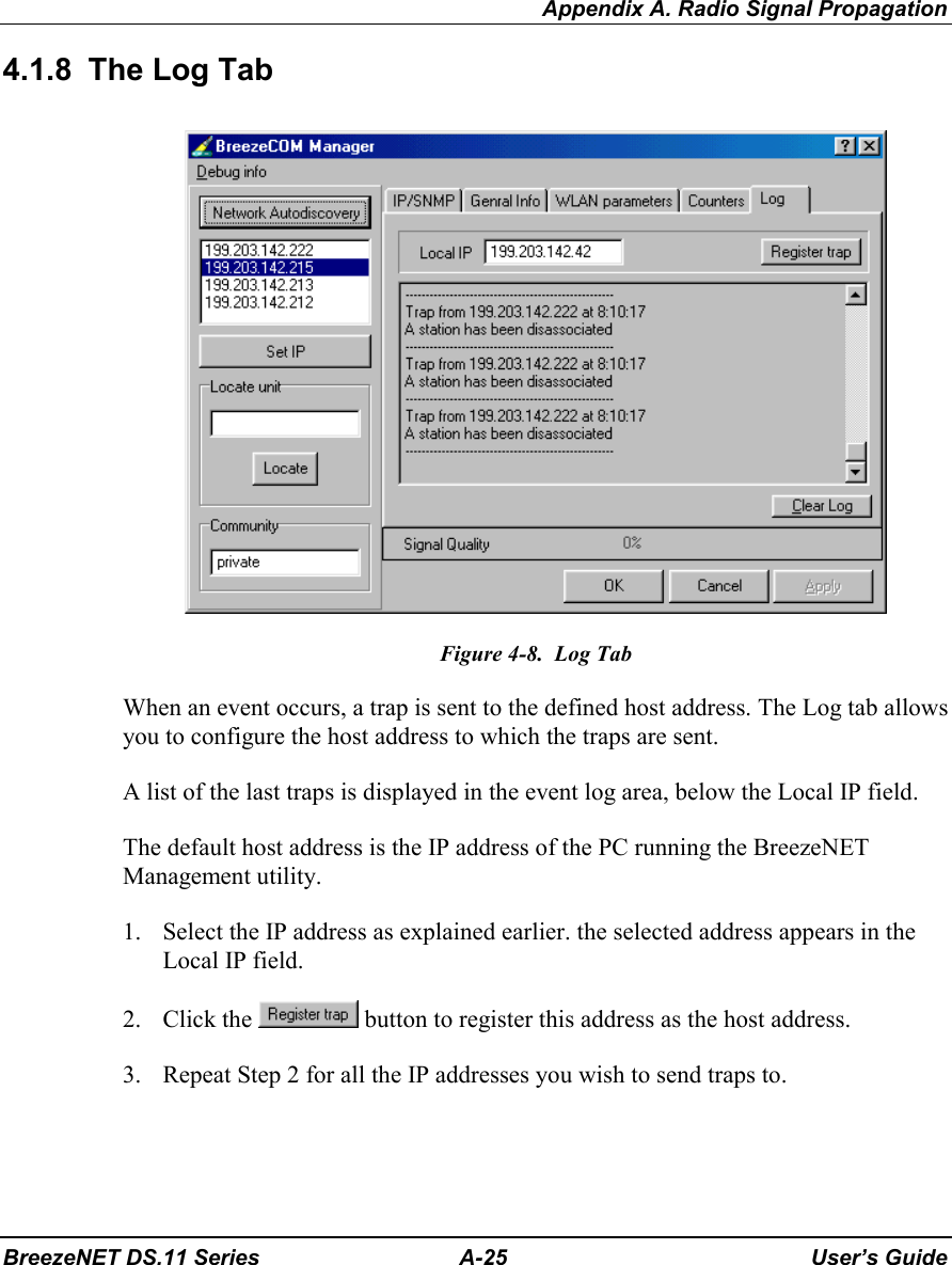 Appendix A. Radio Signal PropagationBreezeNET DS.11 Series A-25 User’s Guide4.1.8  The Log TabFigure 4-8.  Log TabWhen an event occurs, a trap is sent to the defined host address. The Log tab allowsyou to configure the host address to which the traps are sent.A list of the last traps is displayed in the event log area, below the Local IP field.The default host address is the IP address of the PC running the BreezeNETManagement utility.1. Select the IP address as explained earlier. the selected address appears in theLocal IP field.2. Click the   button to register this address as the host address.3. Repeat Step 2 for all the IP addresses you wish to send traps to.