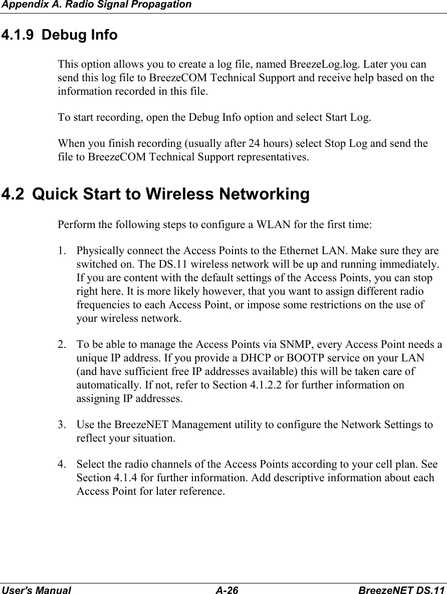 Appendix A. Radio Signal PropagationUser&apos;s Manual A-26 BreezeNET DS.114.1.9 Debug InfoThis option allows you to create a log file, named BreezeLog.log. Later you cansend this log file to BreezeCOM Technical Support and receive help based on theinformation recorded in this file.To start recording, open the Debug Info option and select Start Log.When you finish recording (usually after 24 hours) select Stop Log and send thefile to BreezeCOM Technical Support representatives.4.2  Quick Start to Wireless NetworkingPerform the following steps to configure a WLAN for the first time:1. Physically connect the Access Points to the Ethernet LAN. Make sure they areswitched on. The DS.11 wireless network will be up and running immediately.If you are content with the default settings of the Access Points, you can stopright here. It is more likely however, that you want to assign different radiofrequencies to each Access Point, or impose some restrictions on the use ofyour wireless network.2. To be able to manage the Access Points via SNMP, every Access Point needs aunique IP address. If you provide a DHCP or BOOTP service on your LAN(and have sufficient free IP addresses available) this will be taken care ofautomatically. If not, refer to Section 4.1.2.2 for further information onassigning IP addresses.3. Use the BreezeNET Management utility to configure the Network Settings toreflect your situation.4. Select the radio channels of the Access Points according to your cell plan. SeeSection 4.1.4 for further information. Add descriptive information about eachAccess Point for later reference.