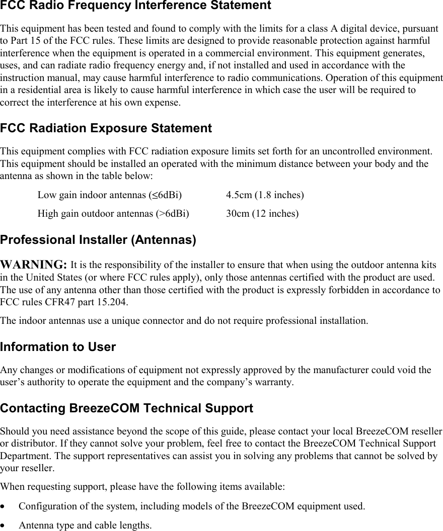 FCC Radio Frequency Interference StatementThis equipment has been tested and found to comply with the limits for a class A digital device, pursuantto Part 15 of the FCC rules. These limits are designed to provide reasonable protection against harmfulinterference when the equipment is operated in a commercial environment. This equipment generates,uses, and can radiate radio frequency energy and, if not installed and used in accordance with theinstruction manual, may cause harmful interference to radio communications. Operation of this equipmentin a residential area is likely to cause harmful interference in which case the user will be required tocorrect the interference at his own expense.FCC Radiation Exposure StatementThis equipment complies with FCC radiation exposure limits set forth for an uncontrolled environment.This equipment should be installed an operated with the minimum distance between your body and theantenna as shown in the table below:Low gain indoor antennas (≤6dBi) 4.5cm (1.8 inches)High gain outdoor antennas (&gt;6dBi) 30cm (12 inches)Professional Installer (Antennas)WARNING: It is the responsibility of the installer to ensure that when using the outdoor antenna kitsin the United States (or where FCC rules apply), only those antennas certified with the product are used.The use of any antenna other than those certified with the product is expressly forbidden in accordance toFCC rules CFR47 part 15.204.The indoor antennas use a unique connector and do not require professional installation.Information to UserAny changes or modifications of equipment not expressly approved by the manufacturer could void theuser’s authority to operate the equipment and the company’s warranty.Contacting BreezeCOM Technical SupportShould you need assistance beyond the scope of this guide, please contact your local BreezeCOM reselleror distributor. If they cannot solve your problem, feel free to contact the BreezeCOM Technical SupportDepartment. The support representatives can assist you in solving any problems that cannot be solved byyour reseller.When requesting support, please have the following items available:• Configuration of the system, including models of the BreezeCOM equipment used.• Antenna type and cable lengths.