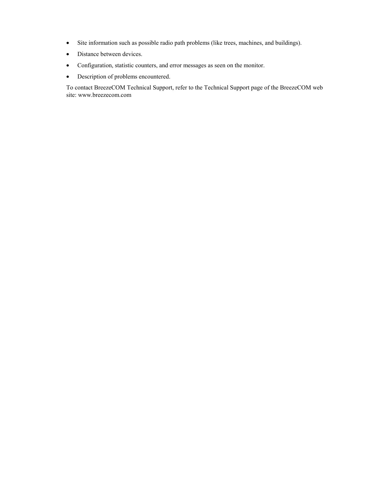 • Site information such as possible radio path problems (like trees, machines, and buildings).• Distance between devices.• Configuration, statistic counters, and error messages as seen on the monitor.• Description of problems encountered.To contact BreezeCOM Technical Support, refer to the Technical Support page of the BreezeCOM website: www.breezecom.com