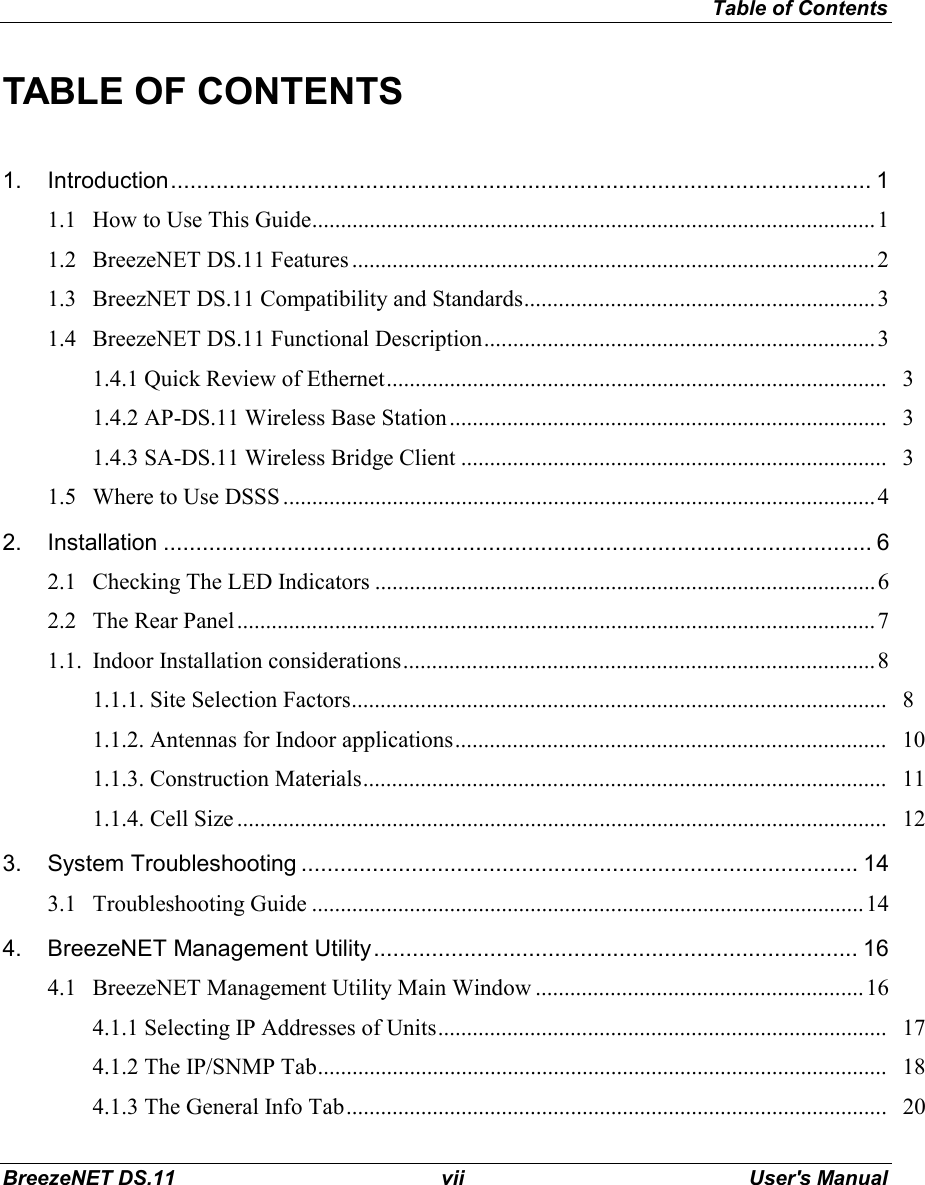 Table of ContentsBreezeNET DS.11 vii User&apos;s ManualTABLE OF CONTENTS1. Introduction............................................................................................................ 11.1 How to Use This Guide..................................................................................................11.2 BreezeNET DS.11 Features ...........................................................................................21.3 BreezNET DS.11 Compatibility and Standards.............................................................31.4 BreezeNET DS.11 Functional Description....................................................................31.4.1 Quick Review of Ethernet....................................................................................... 31.4.2 AP-DS.11 Wireless Base Station ............................................................................ 31.4.3 SA-DS.11 Wireless Bridge Client .......................................................................... 31.5 Where to Use DSSS .......................................................................................................42. Installation ............................................................................................................. 62.1 Checking The LED Indicators .......................................................................................62.2 The Rear Panel...............................................................................................................71.1. Indoor Installation considerations..................................................................................81.1.1. Site Selection Factors............................................................................................. 81.1.2. Antennas for Indoor applications........................................................................... 101.1.3. Construction Materials........................................................................................... 111.1.4. Cell Size ................................................................................................................. 123. System Troubleshooting ...................................................................................... 143.1 Troubleshooting Guide ................................................................................................144. BreezeNET Management Utility........................................................................... 164.1 BreezeNET Management Utility Main Window .........................................................164.1.1 Selecting IP Addresses of Units.............................................................................. 174.1.2 The IP/SNMP Tab................................................................................................... 184.1.3 The General Info Tab.............................................................................................. 20