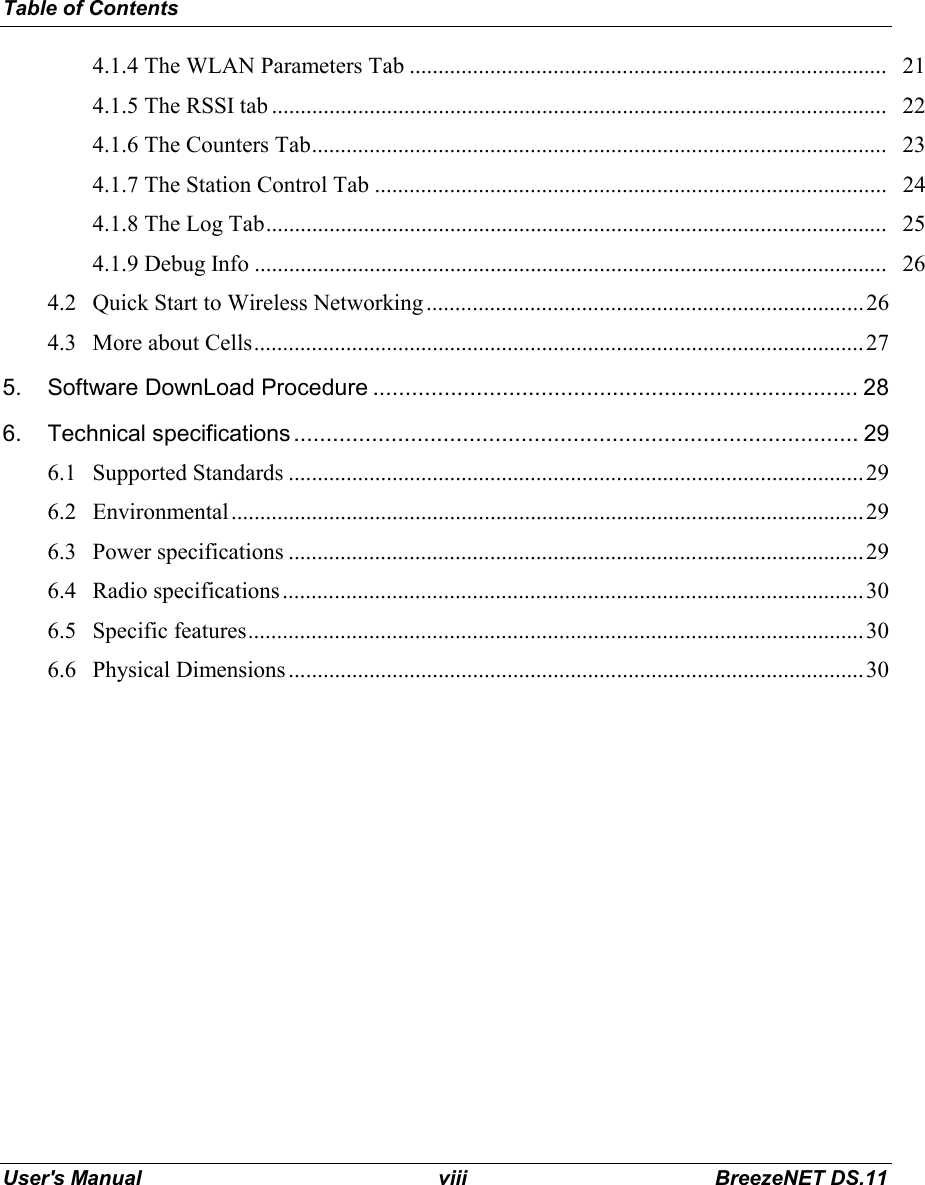 Table of ContentsUser&apos;s Manual viii BreezeNET DS.114.1.4 The WLAN Parameters Tab ................................................................................... 214.1.5 The RSSI tab ........................................................................................................... 224.1.6 The Counters Tab.................................................................................................... 234.1.7 The Station Control Tab ......................................................................................... 244.1.8 The Log Tab............................................................................................................ 254.1.9 Debug Info .............................................................................................................. 264.2 Quick Start to Wireless Networking ............................................................................264.3 More about Cells..........................................................................................................275. Software DownLoad Procedure ........................................................................... 286. Technical specifications....................................................................................... 296.1 Supported Standards ....................................................................................................296.2 Environmental..............................................................................................................296.3 Power specifications ....................................................................................................296.4 Radio specifications.....................................................................................................306.5 Specific features...........................................................................................................306.6 Physical Dimensions ....................................................................................................30