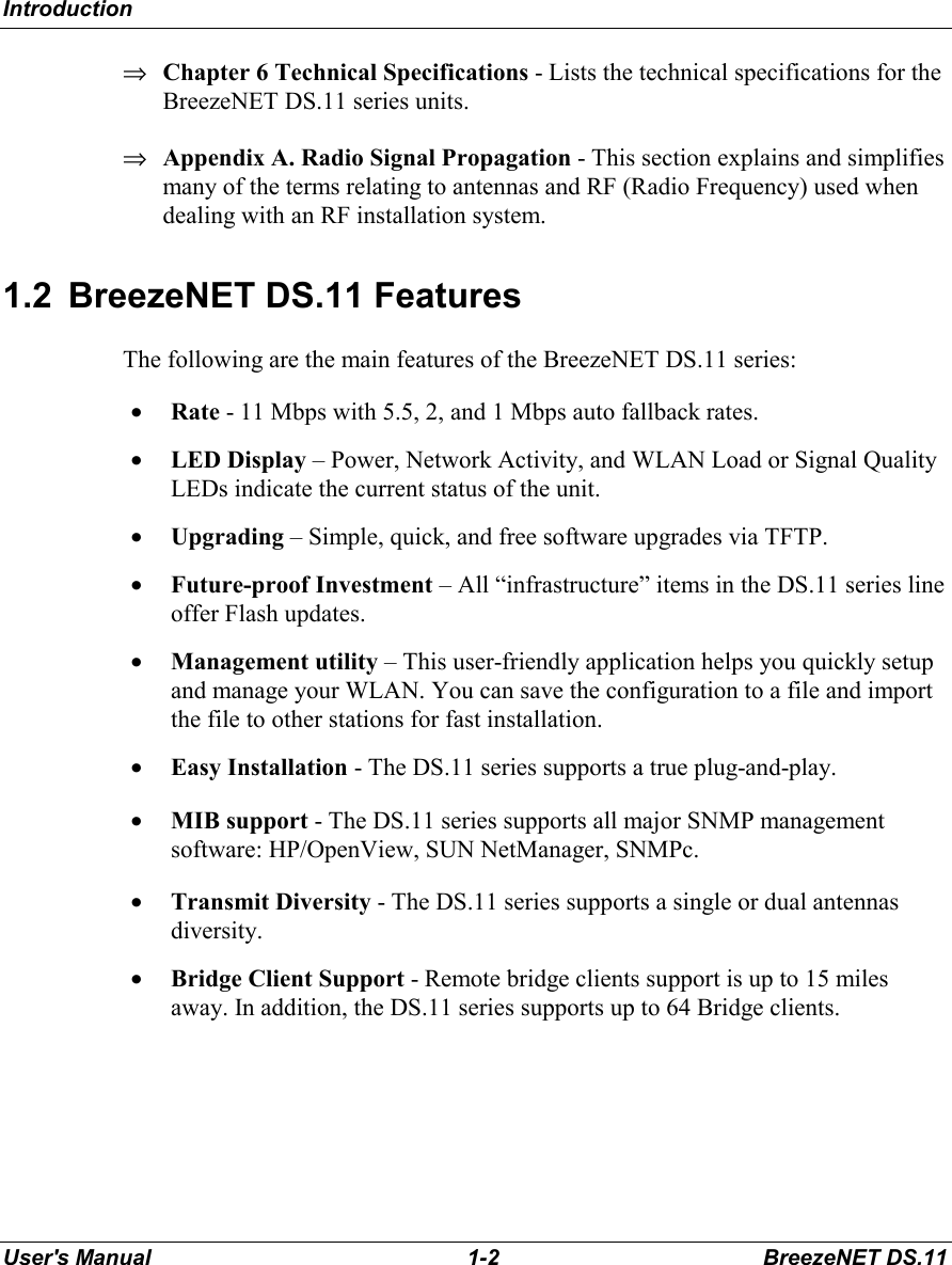 IntroductionUser&apos;s Manual 1-2 BreezeNET DS.11⇒ Chapter 6 Technical Specifications - Lists the technical specifications for theBreezeNET DS.11 series units.⇒ Appendix A. Radio Signal Propagation - This section explains and simplifiesmany of the terms relating to antennas and RF (Radio Frequency) used whendealing with an RF installation system.1.2  BreezeNET DS.11 FeaturesThe following are the main features of the BreezeNET DS.11 series:• Rate - 11 Mbps with 5.5, 2, and 1 Mbps auto fallback rates.• LED Display – Power, Network Activity, and WLAN Load or Signal QualityLEDs indicate the current status of the unit.• Upgrading – Simple, quick, and free software upgrades via TFTP.• Future-proof Investment – All “infrastructure” items in the DS.11 series lineoffer Flash updates.• Management utility – This user-friendly application helps you quickly setupand manage your WLAN. You can save the configuration to a file and importthe file to other stations for fast installation.• Easy Installation - The DS.11 series supports a true plug-and-play.• MIB support - The DS.11 series supports all major SNMP managementsoftware: HP/OpenView, SUN NetManager, SNMPc.• Transmit Diversity - The DS.11 series supports a single or dual antennasdiversity.• Bridge Client Support - Remote bridge clients support is up to 15 milesaway. In addition, the DS.11 series supports up to 64 Bridge clients.