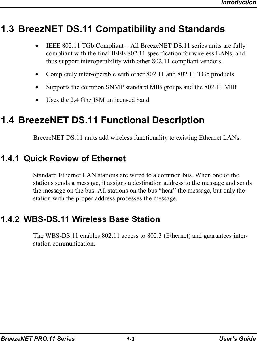 IntroductionBreezeNET PRO.11 Series 1-3 User’s Guide1.3  BreezNET DS.11 Compatibility and Standards• IEEE 802.11 TGb Compliant – All BreezeNET DS.11 series units are fullycompliant with the final IEEE 802.11 specification for wireless LANs, andthus support interoperability with other 802.11 compliant vendors.• Completely inter-operable with other 802.11 and 802.11 TGb products• Supports the common SNMP standard MIB groups and the 802.11 MIB• Uses the 2.4 Ghz ISM unlicensed band1.4  BreezeNET DS.11 Functional DescriptionBreezeNET DS.11 units add wireless functionality to existing Ethernet LANs.1.4.1  Quick Review of EthernetStandard Ethernet LAN stations are wired to a common bus. When one of thestations sends a message, it assigns a destination address to the message and sendsthe message on the bus. All stations on the bus “hear” the message, but only thestation with the proper address processes the message.1.4.2  WBS-DS.11 Wireless Base StationThe WBS-DS.11 enables 802.11 access to 802.3 (Ethernet) and guarantees inter-station communication.