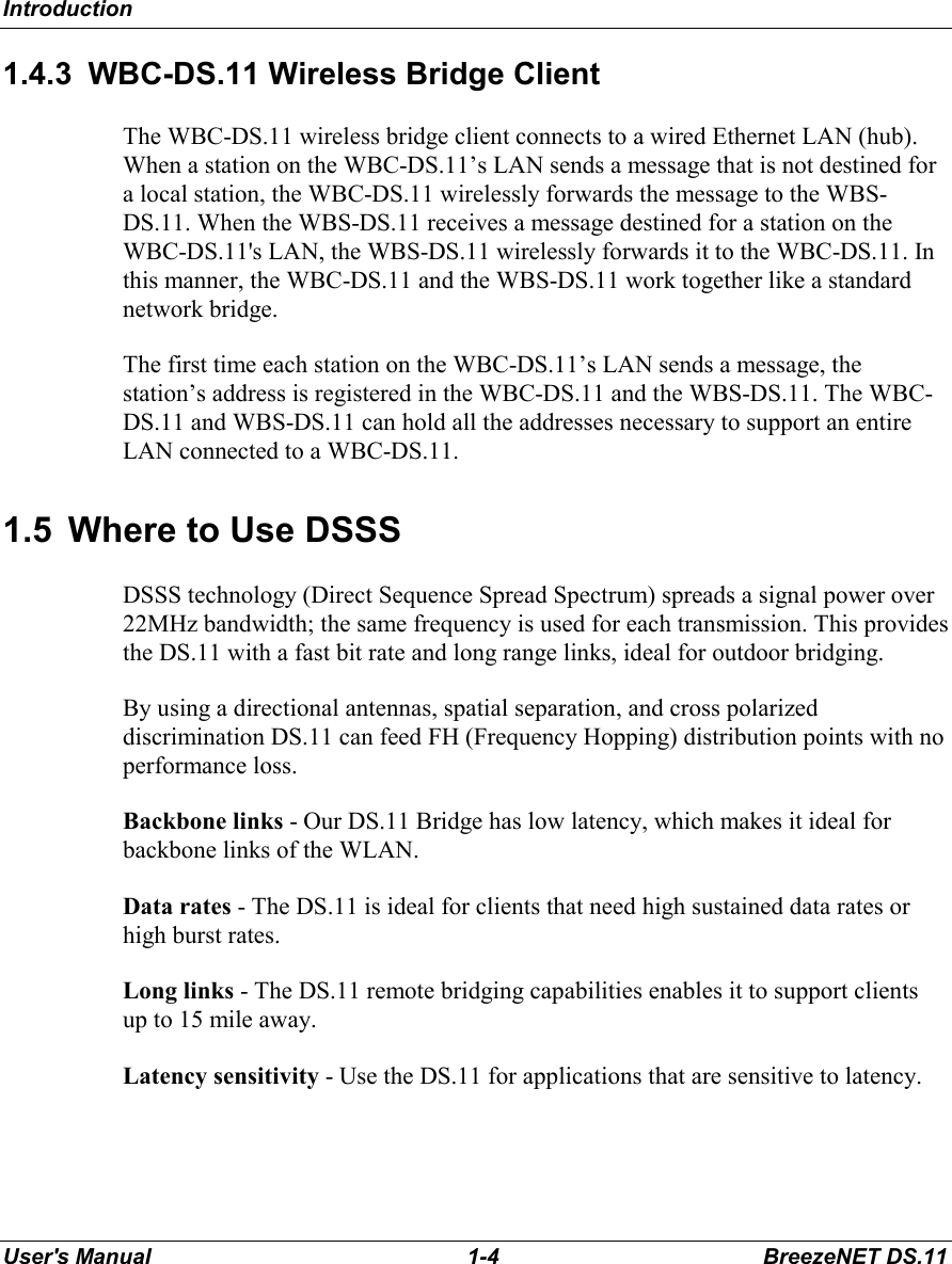 IntroductionUser&apos;s Manual 1-4 BreezeNET DS.111.4.3  WBC-DS.11 Wireless Bridge ClientThe WBC-DS.11 wireless bridge client connects to a wired Ethernet LAN (hub).When a station on the WBC-DS.11’s LAN sends a message that is not destined fora local station, the WBC-DS.11 wirelessly forwards the message to the WBS-DS.11. When the WBS-DS.11 receives a message destined for a station on theWBC-DS.11&apos;s LAN, the WBS-DS.11 wirelessly forwards it to the WBC-DS.11. Inthis manner, the WBC-DS.11 and the WBS-DS.11 work together like a standardnetwork bridge.The first time each station on the WBC-DS.11’s LAN sends a message, thestation’s address is registered in the WBC-DS.11 and the WBS-DS.11. The WBC-DS.11 and WBS-DS.11 can hold all the addresses necessary to support an entireLAN connected to a WBC-DS.11.1.5  Where to Use DSSSDSSS technology (Direct Sequence Spread Spectrum) spreads a signal power over22MHz bandwidth; the same frequency is used for each transmission. This providesthe DS.11 with a fast bit rate and long range links, ideal for outdoor bridging.By using a directional antennas, spatial separation, and cross polarizeddiscrimination DS.11 can feed FH (Frequency Hopping) distribution points with noperformance loss.Backbone links - Our DS.11 Bridge has low latency, which makes it ideal forbackbone links of the WLAN.Data rates - The DS.11 is ideal for clients that need high sustained data rates orhigh burst rates.Long links - The DS.11 remote bridging capabilities enables it to support clientsup to 15 mile away.Latency sensitivity - Use the DS.11 for applications that are sensitive to latency.