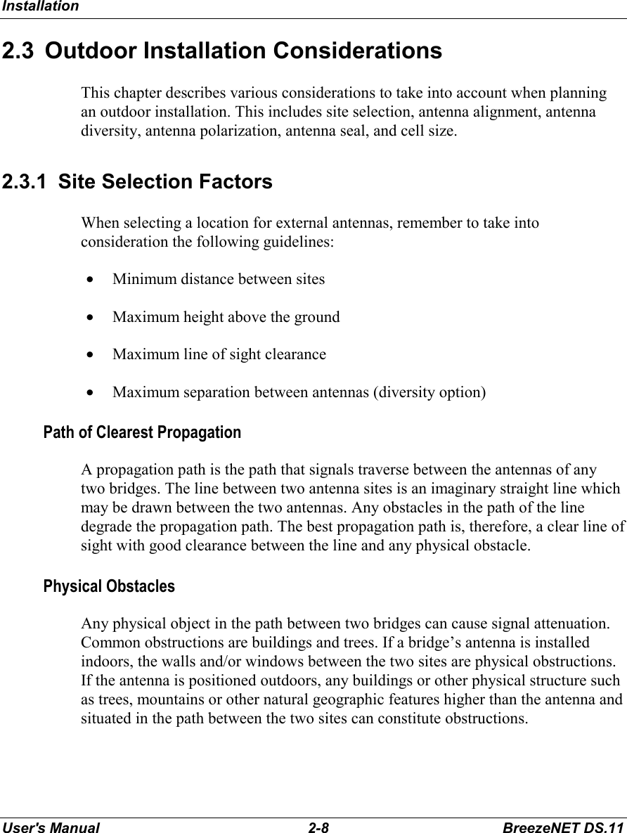 InstallationUser&apos;s Manual 2-8 BreezeNET DS.112.3  Outdoor Installation ConsiderationsThis chapter describes various considerations to take into account when planningan outdoor installation. This includes site selection, antenna alignment, antennadiversity, antenna polarization, antenna seal, and cell size.2.3.1  Site Selection FactorsWhen selecting a location for external antennas, remember to take intoconsideration the following guidelines:• Minimum distance between sites• Maximum height above the ground• Maximum line of sight clearance• Maximum separation between antennas (diversity option)Path of Clearest PropagationA propagation path is the path that signals traverse between the antennas of anytwo bridges. The line between two antenna sites is an imaginary straight line whichmay be drawn between the two antennas. Any obstacles in the path of the linedegrade the propagation path. The best propagation path is, therefore, a clear line ofsight with good clearance between the line and any physical obstacle.Physical ObstaclesAny physical object in the path between two bridges can cause signal attenuation.Common obstructions are buildings and trees. If a bridge’s antenna is installedindoors, the walls and/or windows between the two sites are physical obstructions.If the antenna is positioned outdoors, any buildings or other physical structure suchas trees, mountains or other natural geographic features higher than the antenna andsituated in the path between the two sites can constitute obstructions.