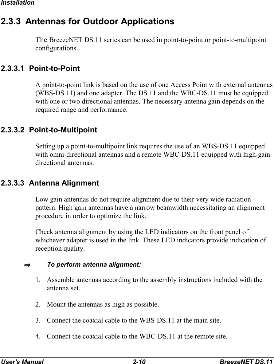 InstallationUser&apos;s Manual 2-10 BreezeNET DS.112.3.3  Antennas for Outdoor ApplicationsThe BreezeNET DS.11 series can be used in point-to-point or point-to-multipointconfigurations.2.3.3.1 Point-to-PointA point-to-point link is based on the use of one Access Point with external antennas(WBS-DS.11) and one adapter. The DS.11 and the WBC-DS.11 must be equippedwith one or two directional antennas. The necessary antenna gain depends on therequired range and performance.2.3.3.2 Point-to-MultipointSetting up a point-to-multipoint link requires the use of an WBS-DS.11 equippedwith omni-directional antennas and a remote WBC-DS.11 equipped with high-gaindirectional antennas.2.3.3.3 Antenna AlignmentLow gain antennas do not require alignment due to their very wide radiationpattern. High gain antennas have a narrow beamwidth necessitating an alignmentprocedure in order to optimize the link.Check antenna alignment by using the LED indicators on the front panel ofwhichever adapter is used in the link. These LED indicators provide indication ofreception quality.⇒⇒⇒⇒To perform antenna alignment:1. Assemble antennas according to the assembly instructions included with theantenna set.2. Mount the antennas as high as possible.3. Connect the coaxial cable to the WBS-DS.11 at the main site.4. Connect the coaxial cable to the WBC-DS.11 at the remote site.