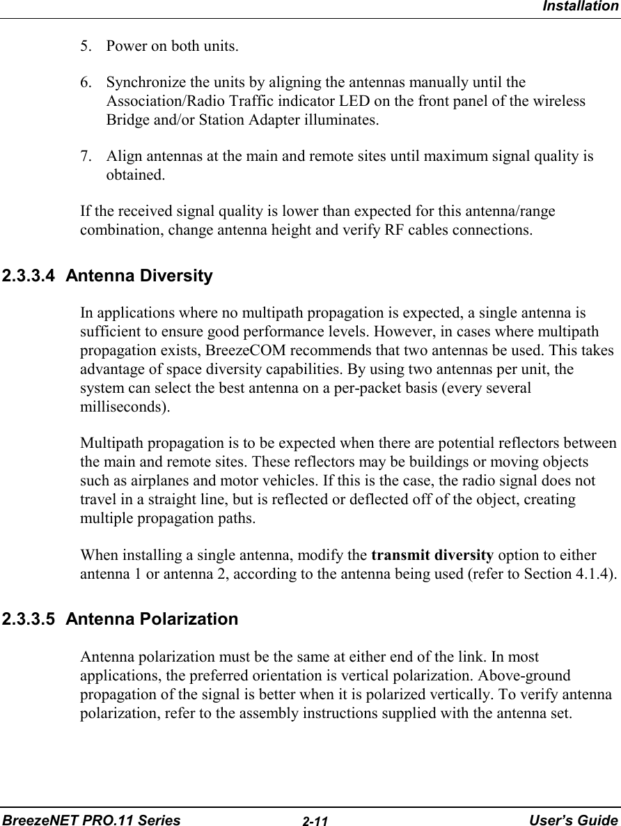 InstallationBreezeNET PRO.11 Series 2-11 User’s Guide5. Power on both units.6. Synchronize the units by aligning the antennas manually until theAssociation/Radio Traffic indicator LED on the front panel of the wirelessBridge and/or Station Adapter illuminates.7. Align antennas at the main and remote sites until maximum signal quality isobtained.If the received signal quality is lower than expected for this antenna/rangecombination, change antenna height and verify RF cables connections.2.3.3.4 Antenna DiversityIn applications where no multipath propagation is expected, a single antenna issufficient to ensure good performance levels. However, in cases where multipathpropagation exists, BreezeCOM recommends that two antennas be used. This takesadvantage of space diversity capabilities. By using two antennas per unit, thesystem can select the best antenna on a per-packet basis (every severalmilliseconds).Multipath propagation is to be expected when there are potential reflectors betweenthe main and remote sites. These reflectors may be buildings or moving objectssuch as airplanes and motor vehicles. If this is the case, the radio signal does nottravel in a straight line, but is reflected or deflected off of the object, creatingmultiple propagation paths.When installing a single antenna, modify the transmit diversity option to eitherantenna 1 or antenna 2, according to the antenna being used (refer to Section 4.1.4).2.3.3.5 Antenna PolarizationAntenna polarization must be the same at either end of the link. In mostapplications, the preferred orientation is vertical polarization. Above-groundpropagation of the signal is better when it is polarized vertically. To verify antennapolarization, refer to the assembly instructions supplied with the antenna set.