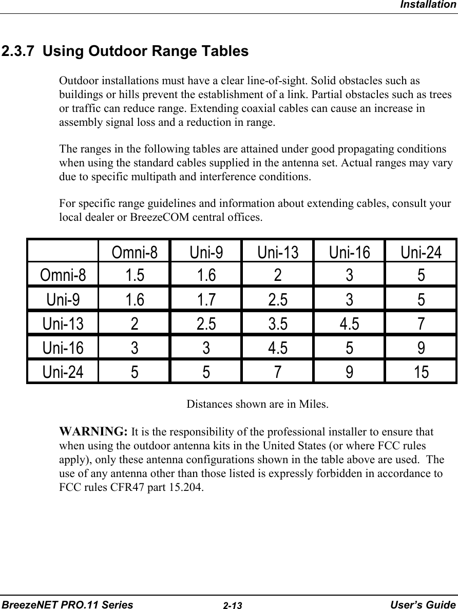 InstallationBreezeNET PRO.11 Series 2-13 User’s Guide2.3.7  Using Outdoor Range TablesOutdoor installations must have a clear line-of-sight. Solid obstacles such asbuildings or hills prevent the establishment of a link. Partial obstacles such as treesor traffic can reduce range. Extending coaxial cables can cause an increase inassembly signal loss and a reduction in range.The ranges in the following tables are attained under good propagating conditionswhen using the standard cables supplied in the antenna set. Actual ranges may varydue to specific multipath and interference conditions.For specific range guidelines and information about extending cables, consult yourlocal dealer or BreezeCOM central offices.Distances shown are in Miles.WARNING: It is the responsibility of the professional installer to ensure thatwhen using the outdoor antenna kits in the United States (or where FCC rulesapply), only these antenna configurations shown in the table above are used.  Theuse of any antenna other than those listed is expressly forbidden in accordance toFCC rules CFR47 part 15.204.Omni-8 Uni-9 Uni-13 Uni-16 Uni-24Omni-8 1.5 1.6 2 3 5Uni-9 1.6 1.7 2.5 3 5Uni-13 2 2.5 3.5 4.5 7Uni-16 3 3 4.5 5 9Uni-24557915