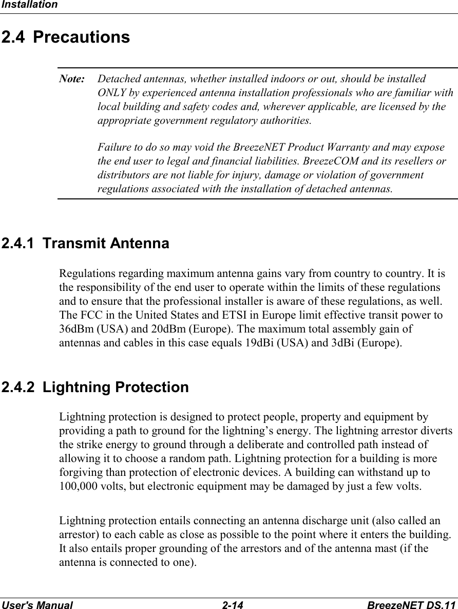 InstallationUser&apos;s Manual 2-14 BreezeNET DS.112.4 PrecautionsNote: Detached antennas, whether installed indoors or out, should be installedONLY by experienced antenna installation professionals who are familiar withlocal building and safety codes and, wherever applicable, are licensed by theappropriate government regulatory authorities.Failure to do so may void the BreezeNET Product Warranty and may exposethe end user to legal and financial liabilities. BreezeCOM and its resellers ordistributors are not liable for injury, damage or violation of governmentregulations associated with the installation of detached antennas.2.4.1 Transmit AntennaRegulations regarding maximum antenna gains vary from country to country. It isthe responsibility of the end user to operate within the limits of these regulationsand to ensure that the professional installer is aware of these regulations, as well.The FCC in the United States and ETSI in Europe limit effective transit power to36dBm (USA) and 20dBm (Europe). The maximum total assembly gain ofantennas and cables in this case equals 19dBi (USA) and 3dBi (Europe).2.4.2 Lightning ProtectionLightning protection is designed to protect people, property and equipment byproviding a path to ground for the lightning’s energy. The lightning arrestor divertsthe strike energy to ground through a deliberate and controlled path instead ofallowing it to choose a random path. Lightning protection for a building is moreforgiving than protection of electronic devices. A building can withstand up to100,000 volts, but electronic equipment may be damaged by just a few volts.Lightning protection entails connecting an antenna discharge unit (also called anarrestor) to each cable as close as possible to the point where it enters the building.It also entails proper grounding of the arrestors and of the antenna mast (if theantenna is connected to one).