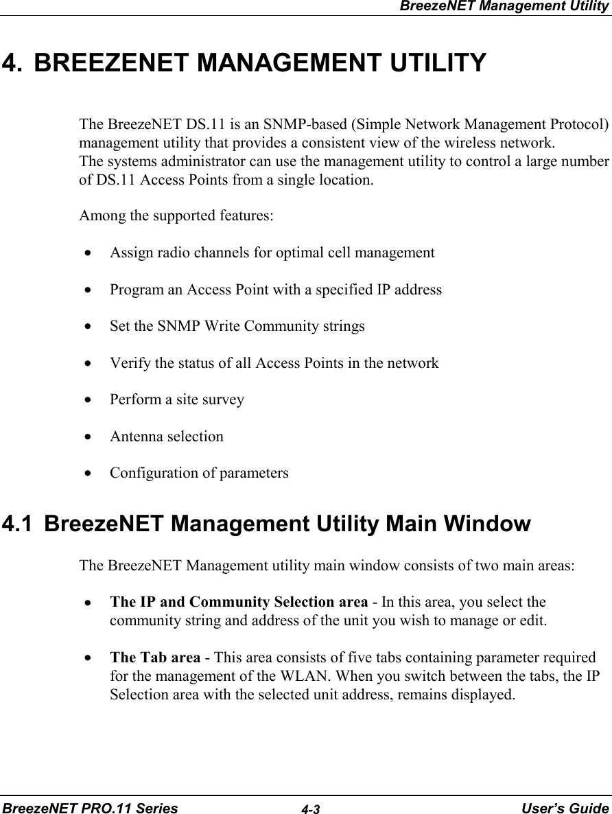 BreezeNET Management UtilityBreezeNET PRO.11 Series 4-3 User’s Guide4.  BREEZENET MANAGEMENT UTILITYThe BreezeNET DS.11 is an SNMP-based (Simple Network Management Protocol)management utility that provides a consistent view of the wireless network.The systems administrator can use the management utility to control a large numberof DS.11 Access Points from a single location.Among the supported features:• Assign radio channels for optimal cell management• Program an Access Point with a specified IP address• Set the SNMP Write Community strings• Verify the status of all Access Points in the network• Perform a site survey• Antenna selection• Configuration of parameters4.1  BreezeNET Management Utility Main WindowThe BreezeNET Management utility main window consists of two main areas:• The IP and Community Selection area - In this area, you select thecommunity string and address of the unit you wish to manage or edit.• The Tab area - This area consists of five tabs containing parameter requiredfor the management of the WLAN. When you switch between the tabs, the IPSelection area with the selected unit address, remains displayed.
