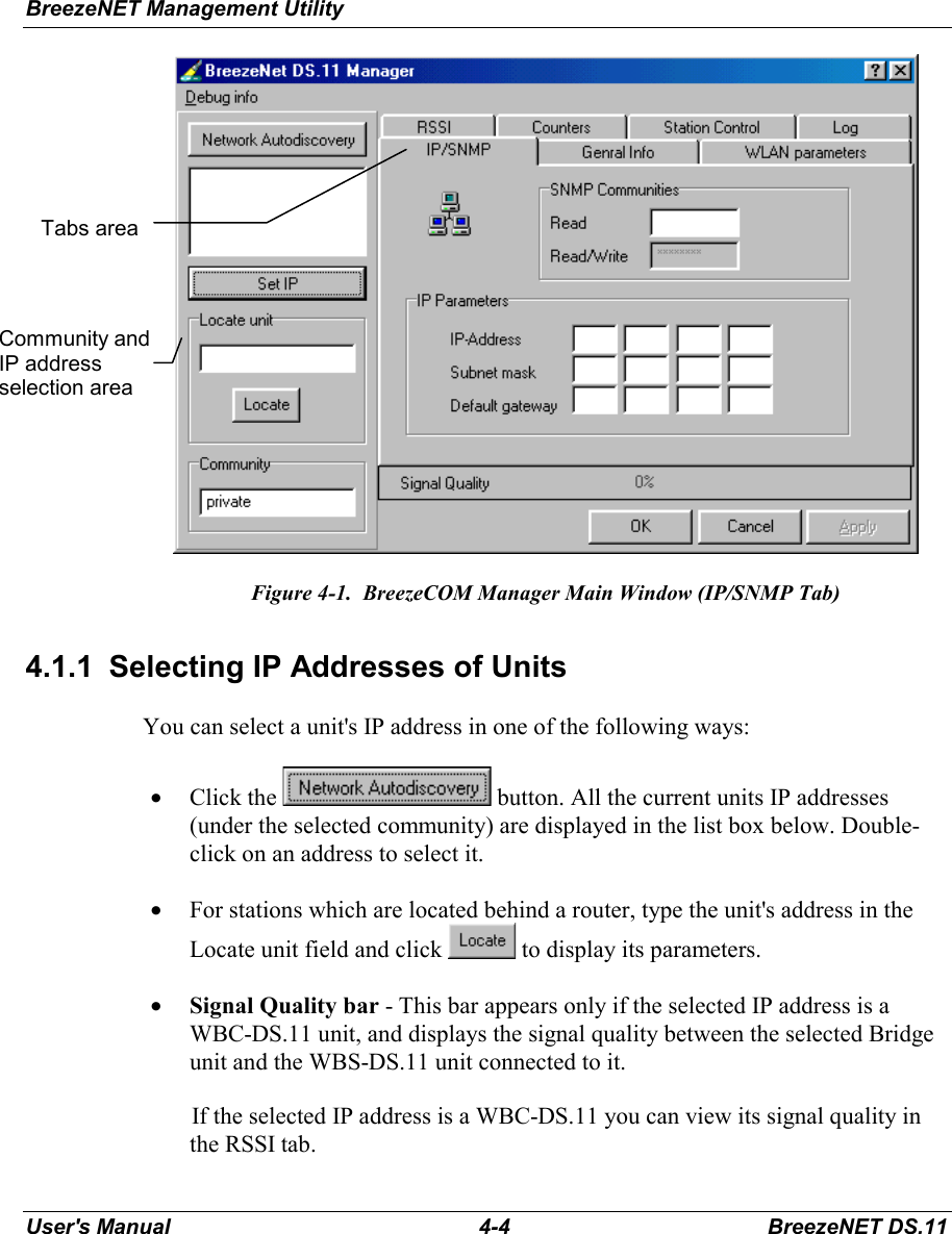 BreezeNET Management UtilityUser&apos;s Manual 4-4 BreezeNET DS.11Figure 4-1.  BreezeCOM Manager Main Window (IP/SNMP Tab)4.1.1  Selecting IP Addresses of UnitsYou can select a unit&apos;s IP address in one of the following ways:• Click the   button. All the current units IP addresses(under the selected community) are displayed in the list box below. Double-click on an address to select it.• For stations which are located behind a router, type the unit&apos;s address in theLocate unit field and click   to display its parameters.• Signal Quality bar - This bar appears only if the selected IP address is aWBC-DS.11 unit, and displays the signal quality between the selected Bridgeunit and the WBS-DS.11 unit connected to it.If the selected IP address is a WBC-DS.11 you can view its signal quality inthe RSSI tab.Community andIP addressselection areaTabs area