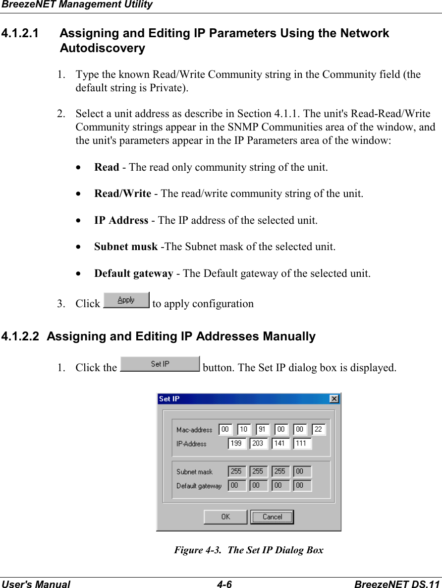 BreezeNET Management UtilityUser&apos;s Manual 4-6 BreezeNET DS.114.1.2.1  Assigning and Editing IP Parameters Using the NetworkAutodiscovery1. Type the known Read/Write Community string in the Community field (thedefault string is Private).2. Select a unit address as describe in Section 4.1.1. The unit&apos;s Read-Read/WriteCommunity strings appear in the SNMP Communities area of the window, andthe unit&apos;s parameters appear in the IP Parameters area of the window:• Read - The read only community string of the unit.• Read/Write - The read/write community string of the unit.• IP Address - The IP address of the selected unit.• Subnet musk -The Subnet mask of the selected unit.• Default gateway - The Default gateway of the selected unit.3. Click   to apply configuration4.1.2.2  Assigning and Editing IP Addresses Manually1. Click the   button. The Set IP dialog box is displayed.Figure 4-3.  The Set IP Dialog Box