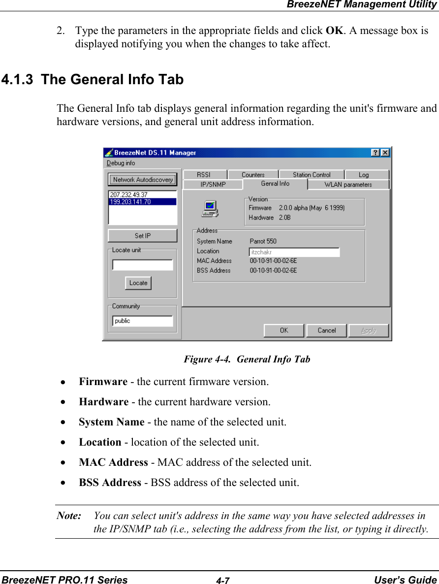 BreezeNET Management UtilityBreezeNET PRO.11 Series 4-7 User’s Guide2. Type the parameters in the appropriate fields and click OK. A message box isdisplayed notifying you when the changes to take affect.4.1.3  The General Info TabThe General Info tab displays general information regarding the unit&apos;s firmware andhardware versions, and general unit address information.Figure 4-4.  General Info Tab• Firmware - the current firmware version.• Hardware - the current hardware version.• System Name - the name of the selected unit.• Location - location of the selected unit.• MAC Address - MAC address of the selected unit.• BSS Address - BSS address of the selected unit.Note: You can select unit&apos;s address in the same way you have selected addresses inthe IP/SNMP tab (i.e., selecting the address from the list, or typing it directly.