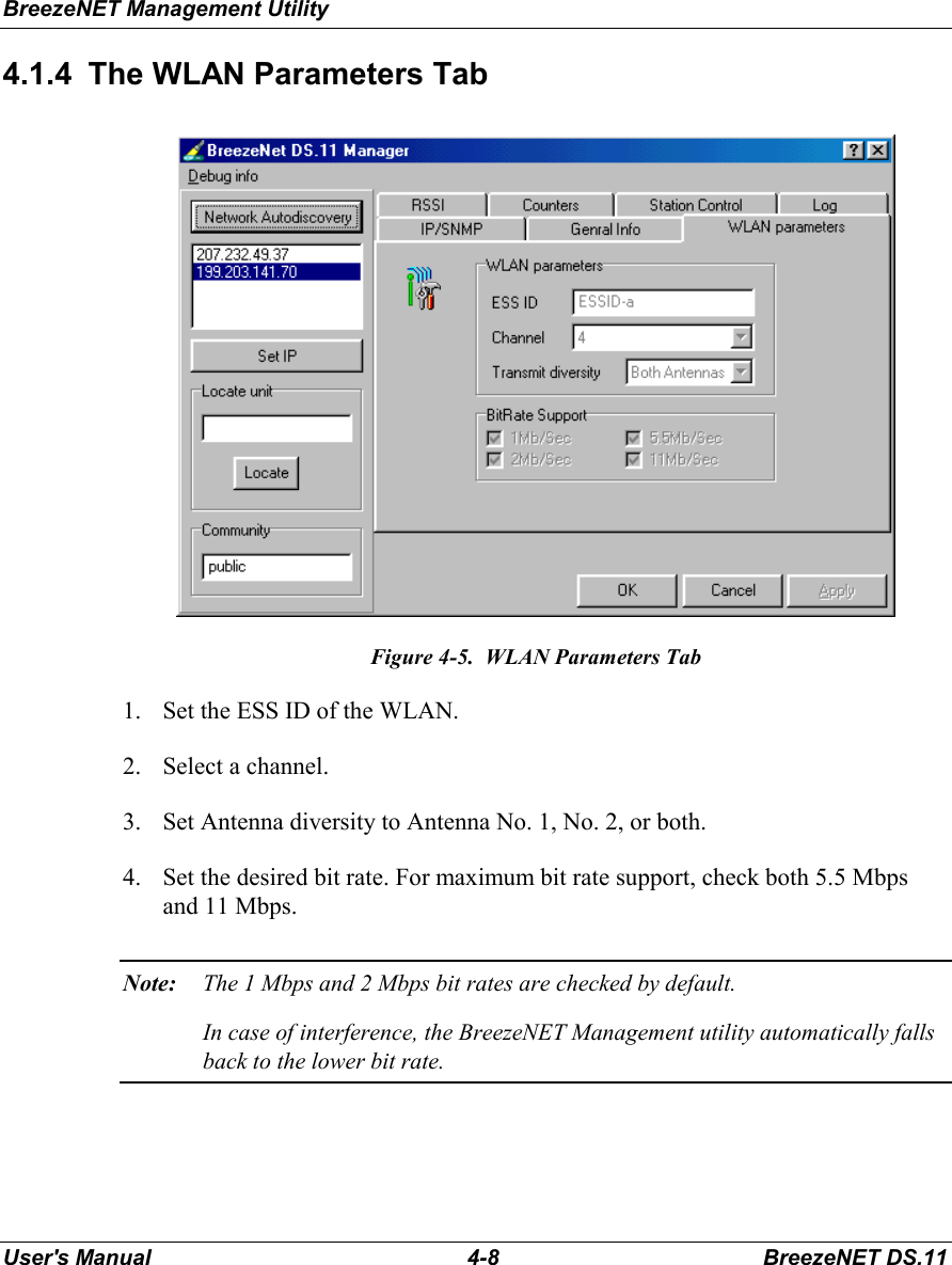 BreezeNET Management UtilityUser&apos;s Manual 4-8 BreezeNET DS.114.1.4  The WLAN Parameters TabFigure 4-5.  WLAN Parameters Tab1. Set the ESS ID of the WLAN.2. Select a channel.3. Set Antenna diversity to Antenna No. 1, No. 2, or both.4. Set the desired bit rate. For maximum bit rate support, check both 5.5 Mbpsand 11 Mbps.Note: The 1 Mbps and 2 Mbps bit rates are checked by default.In case of interference, the BreezeNET Management utility automatically fallsback to the lower bit rate.