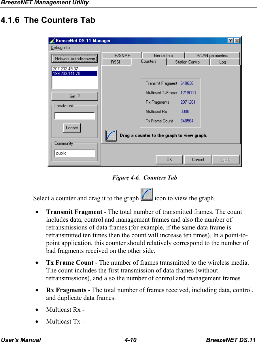 BreezeNET Management UtilityUser&apos;s Manual 4-10 BreezeNET DS.114.1.6  The Counters TabFigure 4-6.  Counters TabSelect a counter and drag it to the graph   icon to view the graph.• Transmit Fragment - The total number of transmitted frames. The countincludes data, control and management frames and also the number ofretransmissions of data frames (for example, if the same data frame isretransmitted ten times then the count will increase ten times). In a point-to-point application, this counter should relatively correspond to the number ofbad fragments received on the other side.• Tx Frame Count - The number of frames transmitted to the wireless media.The count includes the first transmission of data frames (withoutretransmissions), and also the number of control and management frames.• Rx Fragments - The total number of frames received, including data, control,and duplicate data frames.• Multicast Rx -• Multicast Tx -