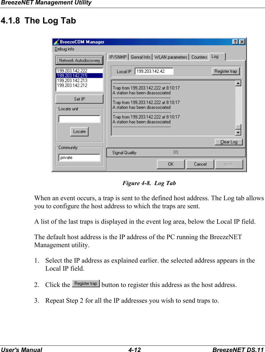 BreezeNET Management UtilityUser&apos;s Manual 4-12 BreezeNET DS.114.1.8  The Log TabFigure 4-8.  Log TabWhen an event occurs, a trap is sent to the defined host address. The Log tab allowsyou to configure the host address to which the traps are sent.A list of the last traps is displayed in the event log area, below the Local IP field.The default host address is the IP address of the PC running the BreezeNETManagement utility.1. Select the IP address as explained earlier. the selected address appears in theLocal IP field.2. Click the   button to register this address as the host address.3. Repeat Step 2 for all the IP addresses you wish to send traps to.